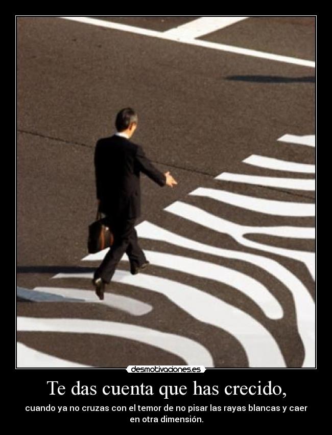 Te das cuenta que has crecido, - cuando ya no cruzas con el temor de no pisar las rayas blancas y caer
en otra dimensión.