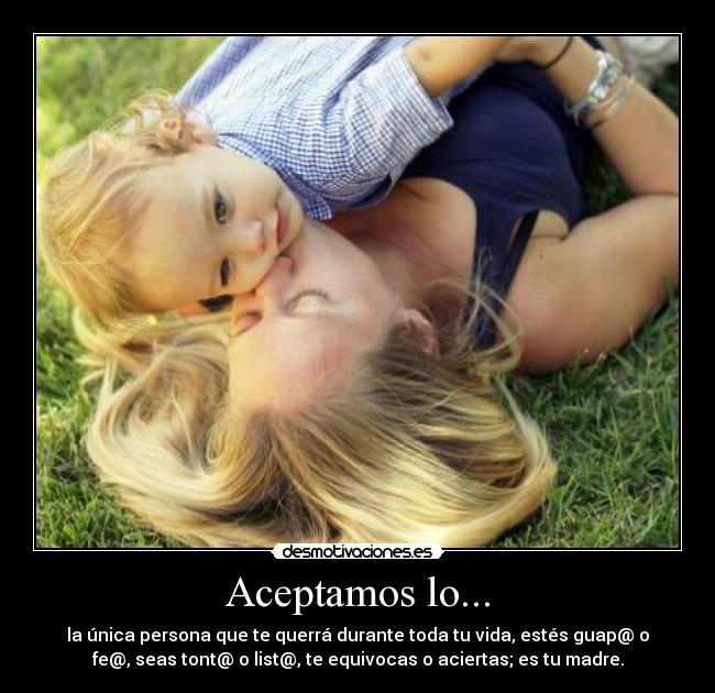 Aceptamos lo... - la única persona que te querrá durante toda tu vida, estés guap@ o
fe@, seas tont@ o list@, te equivocas o aciertas; es tu madre.