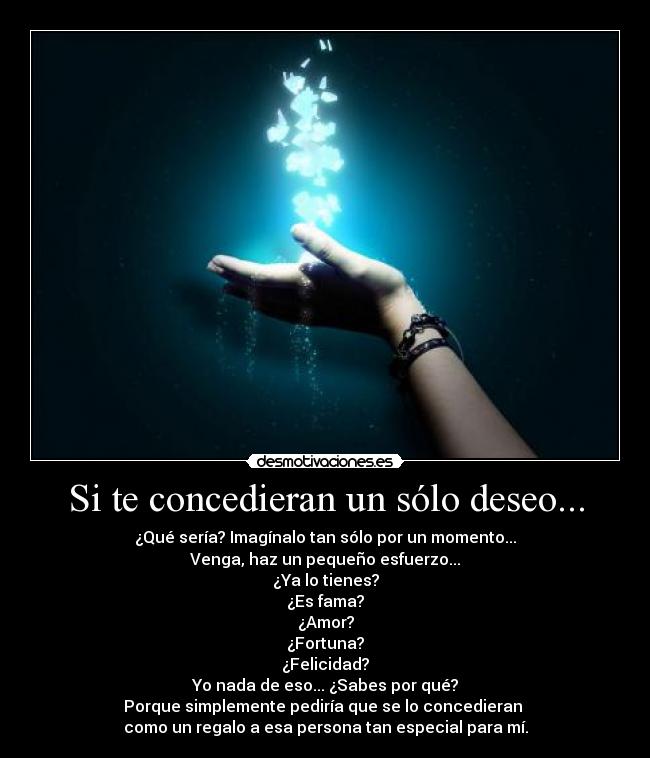 Si te concedieran un sólo deseo... - ¿Qué sería? Imagínalo tan sólo por un momento...
Venga, haz un pequeño esfuerzo...
¿Ya lo tienes?
¿Es fama?
¿Amor?
¿Fortuna?
¿Felicidad?
Yo nada de eso... ¿Sabes por qué?
Porque simplemente pediría que se lo concedieran 
como un regalo a esa persona tan especial para mí.