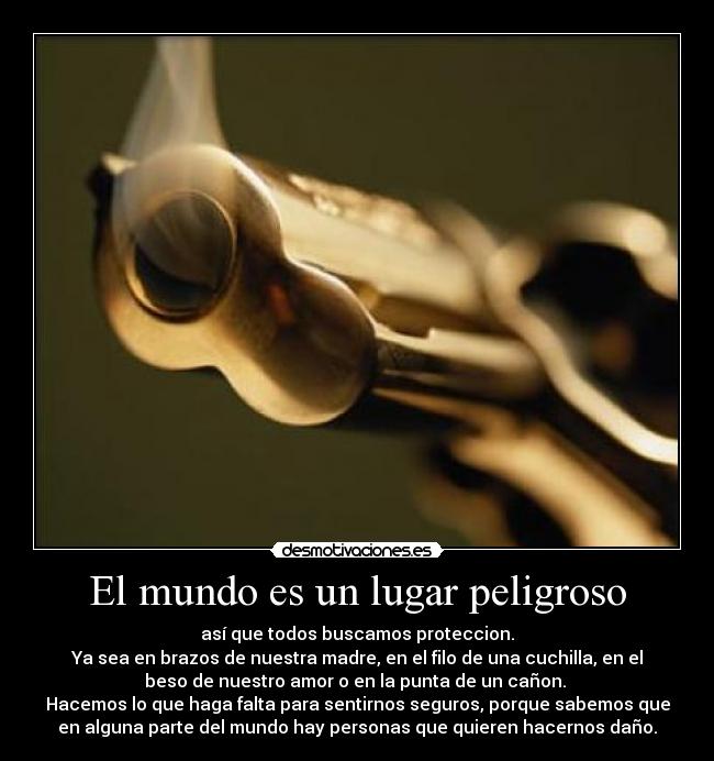 El mundo es un lugar peligroso - así que todos buscamos proteccion.
Ya sea en brazos de nuestra madre, en el filo de una cuchilla, en el
beso de nuestro amor o en la punta de un cañon.
Hacemos lo que haga falta para sentirnos seguros, porque sabemos que
en alguna parte del mundo hay personas que quieren hacernos daño.