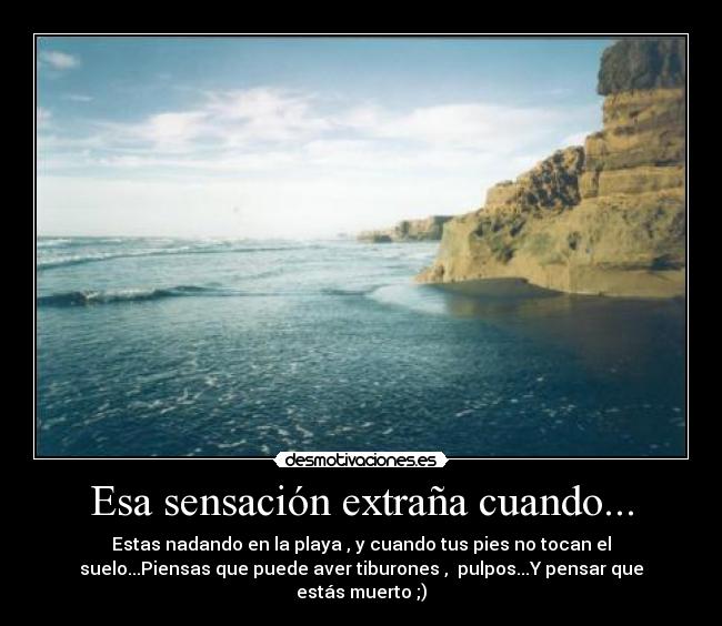 Esa sensación extraña cuando... - Estas nadando en la playa , y cuando tus pies no tocan el
suelo...Piensas que puede aver tiburones , pulpos...Y pensar que
estás muerto ;)