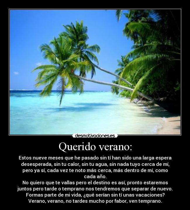 Querido verano: - Estos nueve meses que he pasado sin tí han sido una larga espera
desesperada, sin tu calor, sin tu agua, sin nada tuyo cerca de mí,
pero ya sí, cada vez te noto más cerca, más dentro de mí, como
cada año.
No quiero que te vallas pero el destino es así, pronto estaremos
juntos pero tarde o temprano nos tendremos que separar de nuevo.
Formas parte de mi vida, ¿qué serían sin tí unas vacaciones?
Verano, verano, no tardes mucho por fabor, ven temprano.