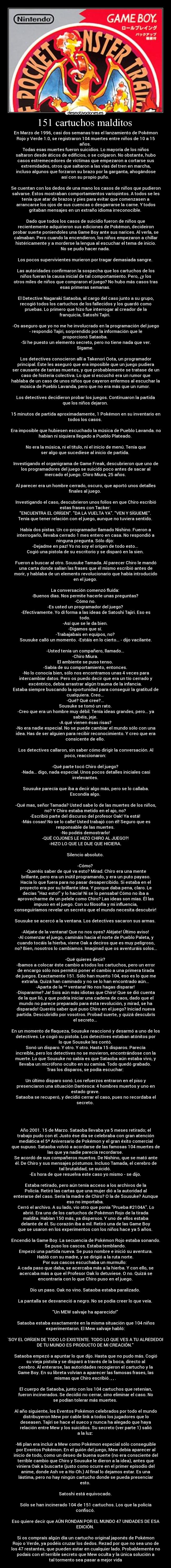 151 cartuchos malditos  - En Marzo de 1996, casi dos semanas tras el lanzamiento de Pokémon
Rojo y Verde 1.0, se registraron 104 muertes entre niños de 10 a 15
años. 
Todas esas muertes fueron suicidios. Lo mayoría de los niños
saltaron desde áticos de edificios, o se colgaron. No obstante, hubo
casos estremecedores de víctimas que empezaron a cortarse sus
extremidades, otros que saltaron a las vías del tren en marcha,
incluso algunos que forzaron su brazo por la garganta, ahogándose
así con su propio puño. 

Se cuentan con los dedos de una mano los casos de niños que pudieron
salvarse. Éstos mostraban comportamientos variopintos. A todos se les
tenía que atar de brazos y pies para evitar que comenzasen a
arrancarse los ojos de sus cuencas o desgarrarse la carne. Y todos
gritaban mensajes en un extraño idioma irreconocible. 

Dado que todos los casos de suicidio fueron de niños que
recientemente adquirieron sus ediciones de Pokémon, decideiron
probar suerte poniendoles una Game Boy ante sus narices. Al verla, se
calmaban. Pero cuando la encendieron, los niños empezaron a chillar
histéricamente y a morderse la lengua al escuchar el tema de inicio.
No se pudo hacer nada. 

Los pocos supervivientes murieron por tragar demasiada sangre. 

Las autoridades confirmaron la sospecha que los cartuchos de los
niños fueran la causa inicial de tal comportamiento. Pero, ¿y los
otros miles de niños que compraron el juego? No hubo más casos tras
esas primeras semanas. 

El Detective Nagaraki Sataoba, al cargo del caso junto a su grupo,
recogió todos los cartuchos de los fallecidos y los guardó como
pruebas. Lo primero que hizo fue interrogar al creador de la
franquicia, Satoshi Tajiri. 

-Os aseguro que yo no me he involucrado en la programación del juego
- respondió Tajiri, sorprendido por la información que le
proporcionó Sataoba. 
-Sí he puesto un elemento secreto, pero no tiene nada que ver.
Sígame. 

Los detectives conocieron allí a Takenori Oota, un programador
principal. Éste les aseguró que era imposible que un juego pudiera
ser causante de tantas muertes, y que probablemente se tratase de un
caso de histeria colectiva. Lo que sí escuchó era un rumor que
hablaba de un caso de unos niños que cayeron enfermos al escuchar la
música de Pueblo Lavanda, pero que no era más que un rumor. 

Los detectives decidieron probar los juegos. Continuaron la partida
que los niños dejaron. 

15 minutos de partida aproximadamente, 1 Pokémon en su inventario en
todos los casos. 

Era imposible que hubiesen escuchado la música de Pueblo Lavanda. no
habían ni siquiera llegado a Pueblo Plateado. 

No era la música, ni el título, ni el inicio de menú. Tenía que
ser algo que sucediese al inicio de partida. 

Investigando el organigrama de Game Freak, descubrieron que uno de
los programadores del juego se suicidó poco antes de sacar al
mercado el juego. Chiro Miura, 25 años. 

Al parecer era un hombre cerrado, oscuro, que aportó unos detalles
finales al juego. 

Investigando el caso, descubrieron unos folios en que Chiro escribió
estas frases con Tacker: 
ENCUENTRA EL ORÍGEN. DA LA VUELTA YA. VEN Y SÍGUEME. 
Tenía que tener relación con el juego, aunque no tuviera sentido. 

Había dos pistas. Un co-programador llamado Nishino. Fueron a
interrogarlo, llevaba cerrado 1 mes entero en casa. No respondió a
ninguna pregunta. Sólo dijo: 
-Dejadme en paz! Yo no soy el orígen de todo esto... 
Cogió una pistola de su escritorio y se disparó en la sien. 

Fueron a buscar al otro. Sousuke Tamada. Al parecer Chiro le mandó
una carta donde salían las frases que él mismo escribió antes de
morir, y hablaba de un elemento revolucionario que había introducido
en el juego. 

La conversación comenzó fluída: 
-Buenos días. Nos permite hacerle unas preguntas? 
-Cómo no. 
-Es usted un programador del juego? 
-Efectivamente. Yo dí forma a las ideas de Satoshi Tajiri. Eso es
todo. 
-Así que se le da bien. 
-Digamos que sí. 
-Trabajabais en equipos, no? 
Sousuke calló un momento. -Estáis en lo cierto... - dijo vacilante.

-Usted tenía un compañero, llamado... 
-Chiro Miura. 
El ambiente se puso tenso. 
-Sabía de su comportamiento, entonces. 
-No lo conocía bien, sólo nos encontramos unas 4 veces para
intercambiar datos. Pero os puedo decir que era un tío cerrado y
excéntrico, debía arrastrar algún trauma de la infancia. 
Estaba siempre buscando la oportunidad para conseguir la gratitud de
cualquiera. Creo... 
-Qué? Qué cree?... 
Sousuke se tomó un rato. 
-Creo que era un hombre muy débil. Tenía ideas grandes, pero... ya
sabéis, jeje. 
-A qué vienen ésas risas? 
-No era nadie especial. No se puede cambiar el mundo sólo con una
idea. Has de ser alguien para recibir reconocimiento. Y creo que era
consicente de ello. 

Los detectives callaron, sin saber cómo dirigir la conversación. Al
poco, reaccionaron: 

-Qué parte tocó Chiro del juego? 
-Nada... digo, nada especial. Unos pocos detalles iniciales casi
irrelevantes. 

Sousuke parecía que iba a decir algo más, pero se lo callaba.
Escondía algo. 

-Qué mas, señor Tamada? Usted sabe lo de las muertes de los niños,
no? Y Chiro estaba metido en el ajo, no? 
-Escribió parte del discurso del profesor Oak! Ya está! 
-Más cosas! No se lo calle! Usted trabajó con él! Seguro que es
responsable de las muertes. 
-No podéis demostrarlo! 
-QUÉ COJONES LE HIZO CHIRO AL JUEGO?! 
-HIZO LO QUE LE DIJE QUE HICIERA. 

Silencio absoluto. 

-Cómo? 
-Queréis saber de qué va esto? Mirad. Chiro era una mente
brillante, pero era un inútil programando, y era un puto payaso.
Hacía lo que fuera para no pasar desapercibido. Si estaba en el
proyecto era por su brillante idea. Y porque daba pena, claro. Le
decías Haz esto! y lo hacía! Ni se lo pensaba! Cómo no iba a
aprovecharme de un pelele como Chiro? Las ideas son mías. Él las
impuso en el juego. Con su filosofía y mi influencia,
conseguiríamos revelar un secreto que el mundo necesita descubrir! 

Sousuke se acercó a la ventana. Los detectives sacaron sus armas. 

-Aléjate de la ventana! Que no nos oyes? Aléjate! Último aviso! 
-Al comenzar el juego, camináis hacia el norte de Pueblo Paleta, y
cuando tocáis la hierba, viene Oak a deciros que es muy peligroso,
no? Bien, nosotros lo cambiamos. Imaginad que os aventuráis solos...

-Qué quieres decir? 
-Ibamos a colocar éste cambio a todos los cartuchos, pero un error
de encargo sólo nos permitió poner el cambio a una primera tirada
de juegos. Exactamente 151. Sólo han muerto 104, eso es lo que me
extraña. Quizá han caminado y no se lo han encontrado aún... 
-Aparta de la ^^ ventana! No nos hagas disparar! 
-Dispararme? Ja! Sois aún más idiotas que Chiro! Que se dió cuenta
de la que lió, y que podría iniciar una cadena de caos, dado que el
mundo no parece preparado para ésta revolución, y mirad, se ha
disparado! Queréis saber qué puso Chiro en el juego? Iniciad nueva
partida. Descubridlo por vosotros. Probad suerte, y quizá descubrís
el secreto... 

En un momento de flaqueza, Sousuke reaccionó y desarmó a uno de los
detectives. Le cogió su pistola. Los detectives estaban atónitos por
lo que Sousuke les contó. 
Sonó un disparo. Y otro. Y otro. Hasta 15 disparos. Parecía
increíble, pero los detectives no se movieron, encontrándose con la
muerte. Lo que Sousuke no sabía es que Sataoba aún estaba vivo, y
llevaba un micrófono oculto en su camisa. Todo quedó grabado. 
Tras los disparos, se podía escuchar: 

Un último disparo sonó. Los refuerzos entraron en el piso y
presenciaron una situación Dantesca: 4 hombres muertos y uno en
estado grave. 
Sataoba se recuperó, y decidió cerrar el caso, pues no recordaba el
secreto. 




Año 2001. 15 de Marzo. Sataoba llevaba ya 5 meses retirado; el
trabajo pudo con él. Justo ése día se celebraba con gran atención
mediática el 5º Aniversario de Pokémon y el gran éxito comercial
que supuso. Sataoba volvió a acordarse de las famosas 104 muertes de
las que ya nadie parecía recordarse. 
Se acordó de sus compañeros muertos. De Nishino, que se mató ante
él. De Chiro y sus mensajes póstumos. Incluso Tamada, el cerebro de
tal brutalidad, se suicidó. 
-Es hora de que resuelva este caso yo mismo - se dijo. 

Estaba retirado, pero aún tenía acceso a los archivos de la
Policía. Retiró las cartas que una mujer dió a la autoridad al
enterarse del caso. Sería la madre de Chiro? O la de Sousuke? Aunque
eso no importaba. 
Cerró el archivo. A su lado, vio otro que ponía Prueba #2104A. Lo
abrió. Era uno de los cartuchos de Pokémon Rojo de la tirada
maldita. Habían 150 más, ya dispersos. Y uno de ellos estaba
delante de él. Su corazón iba a mil. Retiró una de las Game Boy
que se usaron en los experimentos con los niños hace ya 5 años. 

Encendió la Game Boy. La secuencia de Pokémon Rojo estaba sonando.
Se puso los cascos. Estaba temblando. 
Empezó una partida nueva. Se puso nombre e inició su aventura.
Habló con su madre, y se dirigió a la ruta norte. 
Por sus cascos escuchaba un murmullo:  
A cada paso que daba, se acercaba más a la hierba. Y con ello, se
acercaba más a que el Profesor Oak lo detuviese. O no. Quizá se
encontraría con lo que Chiro puso en el juego. 

Dio un paso. Oak no vino. Sataoba estaba paralizado. 

La pantalla se desvaneció a negro. No se podía creer lo que veía. 

Un MEW salvaje ha aparecido! 

Sataoba estaba exactamente en la misma situación que 104 niños
experimentaron. El Mew salvaje habló: 

SOY EL ORÍGEN DE TODO LO EXISTENTE. TODO LO QUE VES A TU ALREDEDOR
DE TU MUNDO ES PRODUCTO DE MI CREACIÓN. 

Sataoba empezó a apuntar lo que dijo. Hasta que no pudo más. Cogió
su vieja pistola y se disparó a través de la boca, directo al
cerebro. Al enterarse, las autoridades recogieron el cartucho y la
Game Boy. En su libreta volvían a aparecer las famosas frases, las
mismas que Chiro escribió. , , . 

El cuerpo de Sataoba, junto con los 104 cartuchos que retenían,
fueron incinerados. Se decidió no cerrar, sino eliminar el caso. No
se podían tolerar más muertes. 

Al año siguiente, los Eventos Pokémon celebrados por todo el mundo
distribuyeron Mew por cable link a todos los jugadores que lo
deseasen. Tajiri se hace el sueco y nunca ha alegado que haya
relación entre Mew y los suicidios. Su secreto (ver parte 1) salió
a la luz: 

-Mi plan era incluir a Mew como Pokémon especial sólo conseguible
por Eventos Pokémon. En el guión del juego, Mew debía aparecer al
inicio de todo, como un deseo de buena suerte (no era consciente del
terrible cambio que Chiro y Sousuke le dieron a la idea), antes que
viniera Oak a buscarte (justo como ocurre en el primer episodio del
anime, donde Ash ve a Ho-Oh.) Al final lo dejamos estar. Es una
lástima, pero no hay ningún cartucho donde se pueda presenciar
esto. 

Satoshi está equivocado. 

Sólo se han incinerado 104 de 151 cartuchos. Los que la policía
confiscó. 

Eso quiere decir que AÚN RONDAN POR EL MUNDO 47 UNIDADES DE ESA
EDICIÓN. 

Si os compraís algún día un cartucho original japonés de Pokémon
Rojo o Verde, ya podéis cruzar los dedos. Rezad por que no sea uno de
los 47 restantes, que pueden estar en cualquier lado. Probablemente no
podais con el terrible secreto que Mew oculta y la única solución a
tal tormento sea pasar a mejor vida