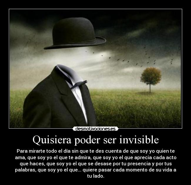 Quisiera poder ser invisible - Para mirarte todo el día sin que te des cuenta de que soy yo quien te
ama, que soy yo el que te admira, que soy yo el que aprecia cada acto
que haces, que soy yo el que se desase por tu presencia y por tus
palabras, que soy yo el que... quiere pasar cada momento de su vida a
tu lado.