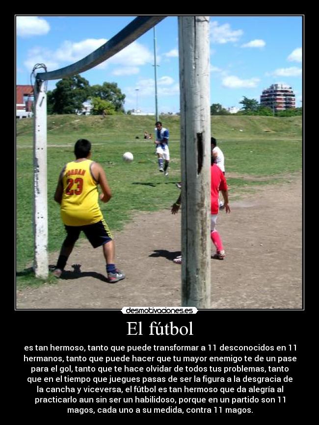 El fútbol - es tan hermoso, tanto que puede transformar a 11 desconocidos en 11
hermanos, tanto que puede hacer que tu mayor enemigo te de un pase
para el gol, tanto que te hace olvidar de todos tus problemas, tanto
que en el tiempo que juegues pasas de ser la figura a la desgracia de
la cancha y viceversa, el fútbol es tan hermoso que da alegría al
practicarlo aun sin ser un habilidoso, porque en un partido son 11
magos, cada uno a su medida, contra 11 magos.