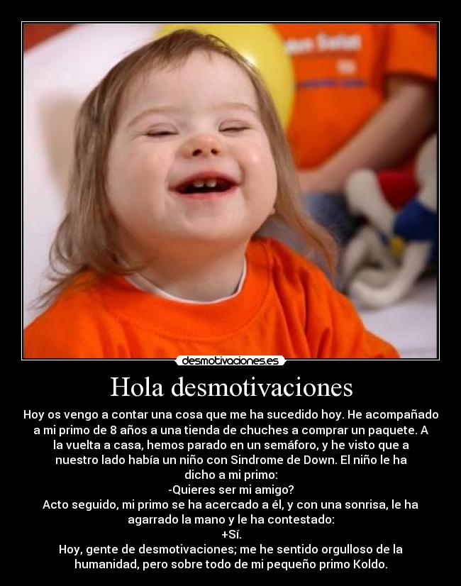 Hola desmotivaciones - Hoy os vengo a contar una cosa que me ha sucedido hoy. He acompañado
a mi primo de 8 años a una tienda de chuches a comprar un paquete. A
la vuelta a casa, hemos parado en un semáforo, y he visto que a
nuestro lado había un niño con Sindrome de Down. El niño le ha
dicho a mi primo:
-Quieres ser mi amigo?
Acto seguido, mi primo se ha acercado a él, y con una sonrisa, le ha
agarrado la mano y le ha contestado:
+Sí.
Hoy, gente de desmotivaciones; me he sentido orgulloso de la
humanidad, pero sobre todo de mi pequeño primo Koldo.