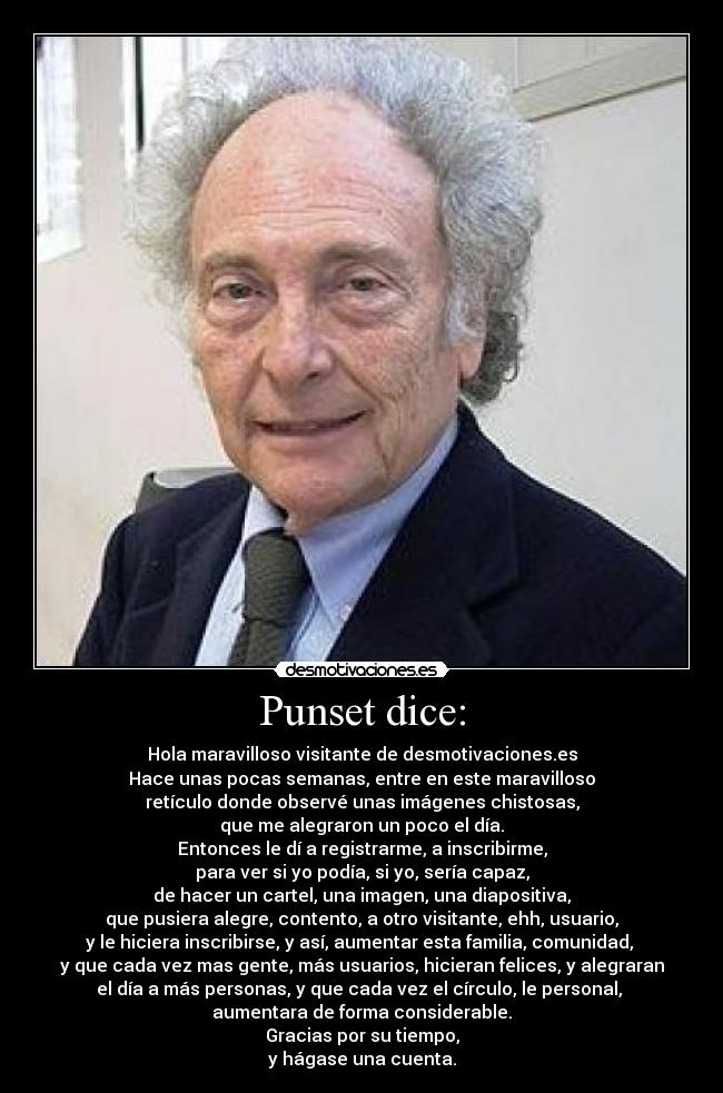 Punset dice: - Hola maravilloso visitante de desmotivaciones.es
Hace unas pocas semanas, entre en este maravilloso
retículo donde observé unas imágenes chistosas,
que me alegraron un poco el día.
Entonces le dí a registrarme, a inscribirme,
para ver si yo podía, si yo, sería capaz,
de hacer un cartel, una imagen, una diapositiva,
que pusiera alegre, contento, a otro visitante, ehh, usuario,
y le hiciera inscribirse, y así, aumentar esta familia, comunidad,
y que cada vez mas gente, más usuarios, hicieran felices, y alegraran
el día a más personas, y que cada vez el círculo, le personal,
aumentara de forma considerable.
Gracias por su tiempo,
y hágase una cuenta.