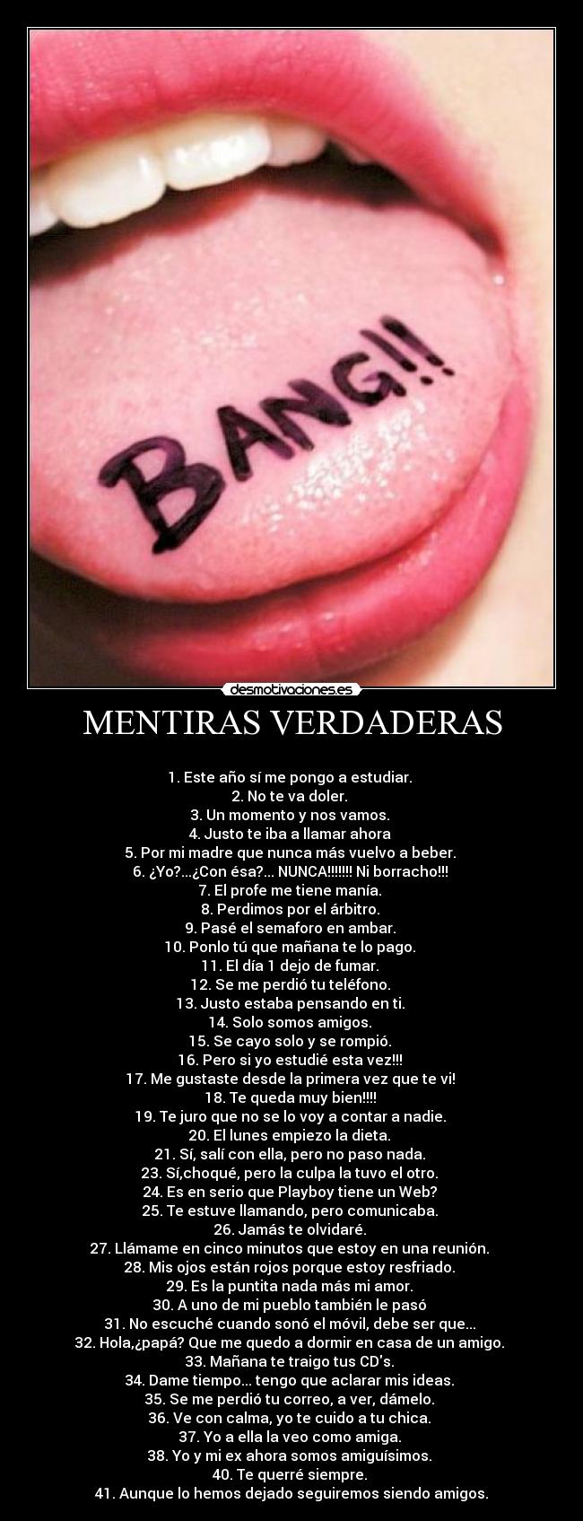 MENTIRAS VERDADERAS - 
1. Este año sí me pongo a estudiar. 
2. No te va doler. 
3. Un momento y nos vamos. 
4. Justo te iba a llamar ahora 
5. Por mi madre que nunca más vuelvo a beber. 
6. ¿Yo?...¿Con ésa?... NUNCA!!!!!!! Ni borracho!!! 
7. El profe me tiene manía. 
8. Perdimos por el árbitro. 
9. Pasé el semaforo en ambar. 
10. Ponlo tú que mañana te lo pago. 
11. El día 1 dejo de fumar. 
12. Se me perdió tu teléfono. 
13. Justo estaba pensando en ti. 
14. Solo somos amigos. 
15. Se cayo solo y se rompió. 
16. Pero si yo estudié esta vez!!! 
17. Me gustaste desde la primera vez que te vi! 
18. Te queda muy bien!!!! 
19. Te juro que no se lo voy a contar a nadie. 
20. El lunes empiezo la dieta. 
21. Sí, salí con ella, pero no paso nada. 
23. Sí,choqué, pero la culpa la tuvo el otro. 
24. Es en serio que Playboy tiene un Web? 
25. Te estuve llamando, pero comunicaba. 
26. Jamás te olvidaré. 
27. Llámame en cinco minutos que estoy en una reunión. 
28. Mis ojos están rojos porque estoy resfriado. 
29. Es la puntita nada más mi amor. 
30. A uno de mi pueblo también le pasó 
31. No escuché cuando sonó el móvil, debe ser que... 
32. Hola,¿papá? Que me quedo a dormir en casa de un amigo. 
33. Mañana te traigo tus CDs. 
34. Dame tiempo... tengo que aclarar mis ideas. 
35. Se me perdió tu correo, a ver, dámelo. 
36. Ve con calma, yo te cuido a tu chica. 
37. Yo a ella la veo como amiga. 
38. Yo y mi ex ahora somos amiguísimos. 
40. Te querré siempre. 
41. Aunque lo hemos dejado seguiremos siendo amigos.