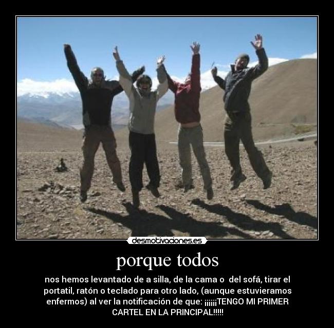 porque todos - nos hemos levantado de a silla, de la cama o del sofá, tirar el
portatil, ratón o teclado para otro lado, (aunque estuvieramos
enfermos) al ver la notificación de que: ¡¡¡¡¡¡TENGO MI PRIMER
CARTEL EN LA PRINCIPAL!!!!!