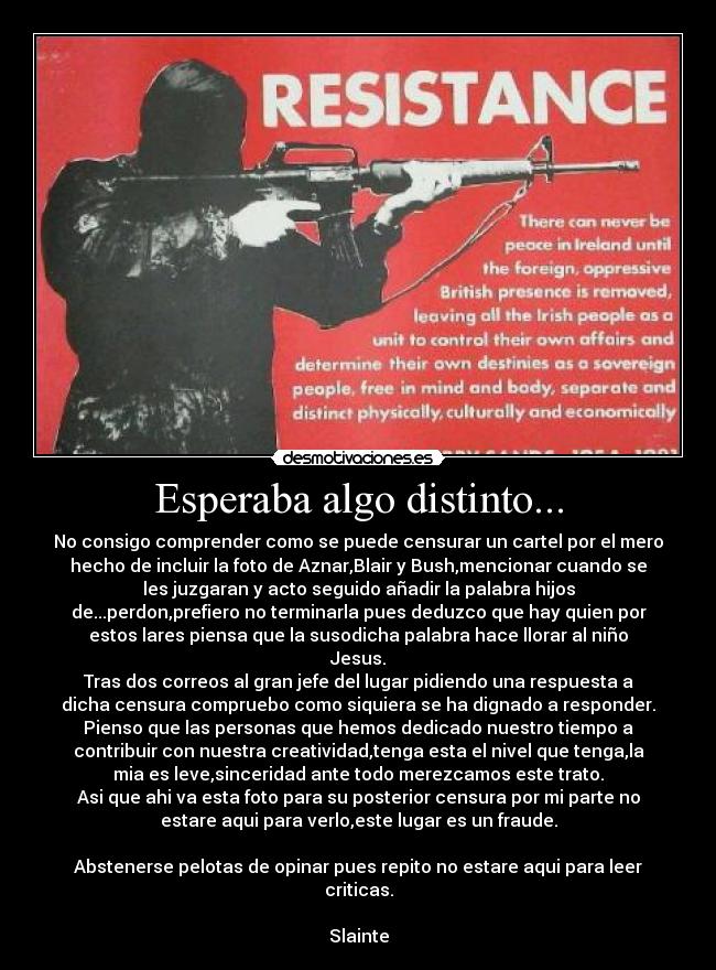 Esperaba algo distinto... - No consigo comprender como se puede censurar un cartel por el mero
hecho de incluir la foto de Aznar,Blair y Bush,mencionar cuando se
les juzgaran y acto seguido añadir la palabra hijos
de...perdon,prefiero no terminarla pues deduzco que hay quien por
estos lares piensa que la susodicha palabra hace llorar al niño
Jesus.
Tras dos correos al gran jefe del lugar pidiendo una respuesta a
dicha censura compruebo como siquiera se ha dignado a responder.
Pienso que las personas que hemos dedicado nuestro tiempo a
contribuir con nuestra creatividad,tenga esta el nivel que tenga,la
mia es leve,sinceridad ante todo merezcamos este trato.
Asi que ahi va esta foto para su posterior censura por mi parte no
estare aqui para verlo,este lugar es un fraude.
Abstenerse pelotas de opinar pues repito no estare aqui para leer
criticas.
Slainte