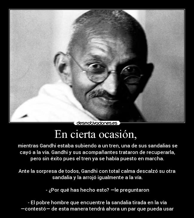 En cierta ocasión,  -  mientras Gandhi estaba subiendo a un tren, una de sus sandalias se
cayó a la vía. Gandhi y sus acompañantes trataron de recuperarla,
pero sin éxito pues el tren ya se había puesto en marcha.

Ante la sorpresa de todos, Gandhi con total calma descalzó su otra
sandalia y la arrojó igualmente a la vía.

- ¿Por qué has hecho esto? —le preguntaron

- El pobre hombre que encuentre la sandalia tirada en la vía
—contestó— de esta manera tendrá ahora un par que pueda usar