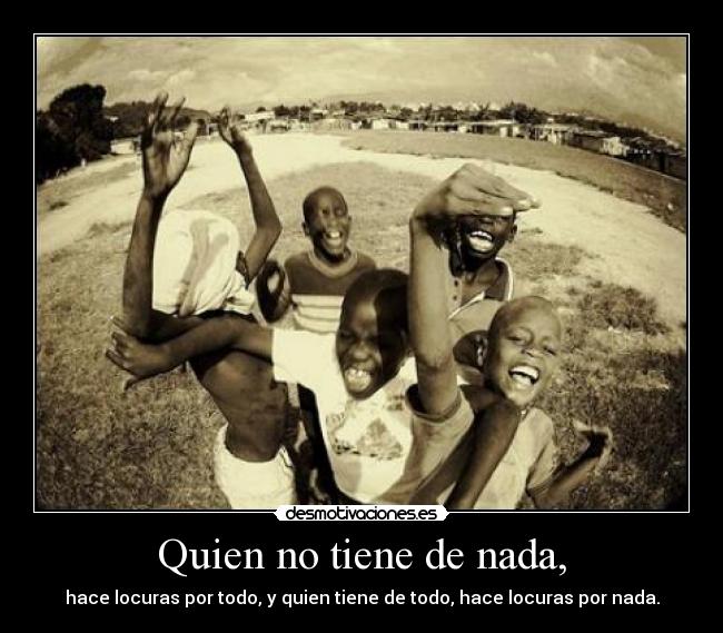 Quien no tiene de nada, - hace locuras por todo, y quien tiene de todo, hace locuras por nada.