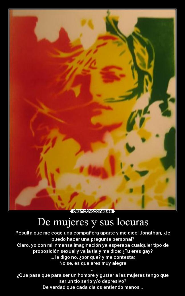 De mujeres y sus locuras - Resulta que me coge una compañera aparte y me dice: Jonathan, ¿te
puedo hacer una pregunta personal?
Claro, yo con mi inmensa imaginación ya esperaba cualquier tipo de
proposición sexual y va la tia y me dice: ¿Tu eres gay?
... le digo no, ¿por que? y me contesta:
No se, es que eres muy alegre
...
¿Que pasa que para ser un hombre y gustar a las mujeres tengo que
ser un tio serio y/o depresivo?
De verdad que cada dia os entiendo menos...