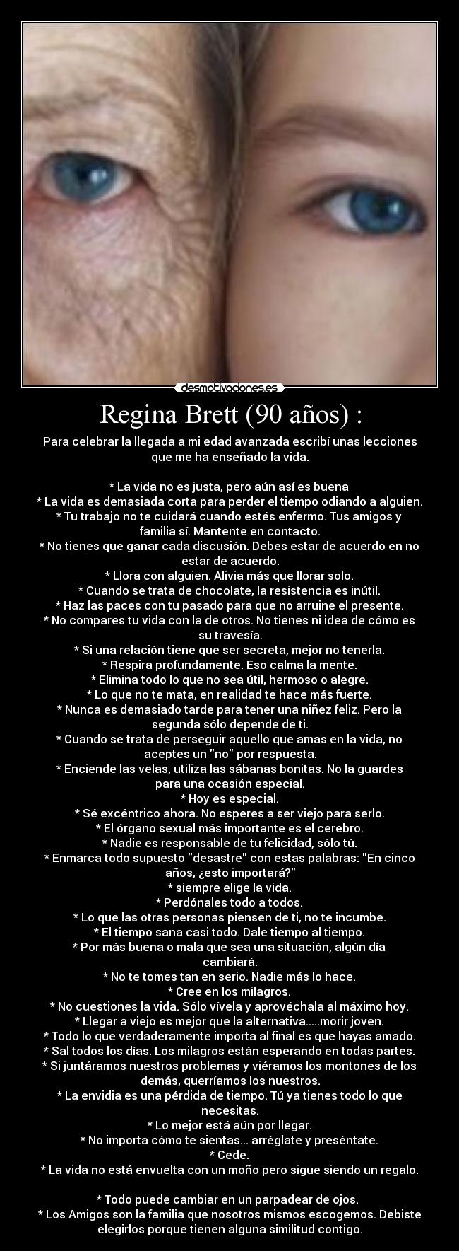 Regina Brett (90 años) : - Para celebrar la llegada a mi edad avanzada escribí unas lecciones
que me ha enseñado la vida.
* La vida no es justa, pero aún así es buena
* La vida es demasiada corta para perder el tiempo odiando a alguien.
* Tu trabajo no te cuidará cuando estés enfermo. Tus amigos y
familia sí. Mantente en contacto.
* No tienes que ganar cada discusión. Debes estar de acuerdo en no
estar de acuerdo.
* Llora con alguien. Alivia más que llorar solo.
* Cuando se trata de chocolate, la resistencia es inútil.
* Haz las paces con tu pasado para que no arruine el presente.
* No compares tu vida con la de otros. No tienes ni idea de cómo es
su travesía.
* Si una relación tiene que ser secreta, mejor no tenerla.
* Respira profundamente. Eso calma la mente.
* Elimina todo lo que no sea útil, hermoso o alegre.
* Lo que no te mata, en realidad te hace más fuerte.
* Nunca es demasiado tarde para tener una niñez feliz. Pero la
segunda sólo depende de ti.
* Cuando se trata de perseguir aquello que amas en la vida, no
aceptes un no por respuesta.
* Enciende las velas, utiliza las sábanas bonitas. No la guardes
para una ocasión especial.
* Hoy es especial.
* Sé excéntrico ahora. No esperes a ser viejo para serlo.
* El órgano sexual más importante es el cerebro.
* Nadie es responsable de tu felicidad, sólo tú.
* Enmarca todo supuesto desastre con estas palabras: En cinco
años, ¿esto importará?
* siempre elige la vida.
* Perdónales todo a todos.
* Lo que las otras personas piensen de ti, no te incumbe.
* El tiempo sana casi todo. Dale tiempo al tiempo.
* Por más buena o mala que sea una situación, algún día
cambiará.
* No te tomes tan en serio. Nadie más lo hace.
* Cree en los milagros.
* No cuestiones la vida. Sólo vívela y aprovéchala al máximo hoy.
* Llegar a viejo es mejor que la alternativa.....morir joven.
* Todo lo que verdaderamente importa al final es que hayas amado.
* Sal todos los días. Los milagros están esperando en todas partes.
* Si juntáramos nuestros problemas y viéramos los montones de los
demás, querríamos los nuestros.
* La envidia es una pérdida de tiempo. Tú ya tienes todo lo que
necesitas.
* Lo mejor está aún por llegar.
* No importa cómo te sientas... arréglate y preséntate.
* Cede.
* La vida no está envuelta con un moño pero sigue siendo un regalo.
* Todo puede cambiar en un parpadear de ojos.
* Los Amigos son la familia que nosotros mismos escogemos. Debiste
elegirlos porque tienen alguna similitud contigo.