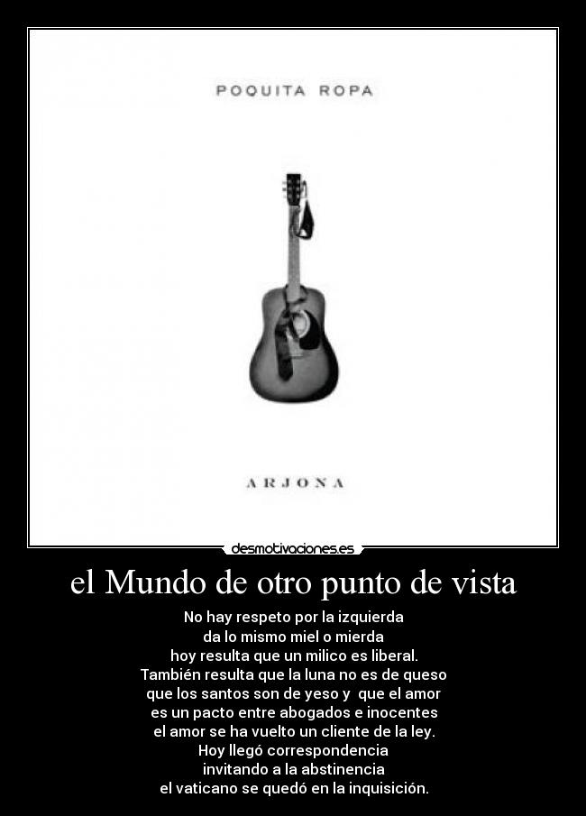 el Mundo de otro punto de vista - No hay respeto por la izquierda
da lo mismo miel o mierda
hoy resulta que un milico es liberal.
También resulta que la luna no es de queso
que los santos son de yeso y que el amor
es un pacto entre abogados e inocentes
el amor se ha vuelto un cliente de la ley.
Hoy llegó correspondencia
invitando a la abstinencia
el vaticano se quedó en la inquisición.