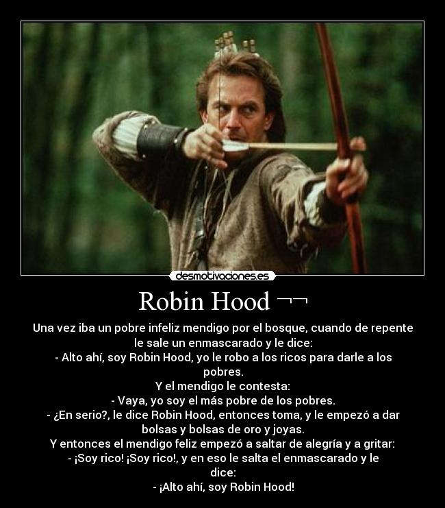 Robin Hood ¬¬ - Una vez iba un pobre infeliz mendigo por el bosque, cuando de repente
le sale un enmascarado y le dice:
- Alto ahí, soy Robin Hood, yo le robo a los ricos para darle a los
pobres.
Y el mendigo le contesta:
- Vaya, yo soy el más pobre de los pobres.
- ¿En serio?, le dice Robin Hood, entonces toma, y le empezó a dar
bolsas y bolsas de oro y joyas.
Y entonces el mendigo feliz empezó a saltar de alegría y a gritar:
- ¡Soy rico! ¡Soy rico!, y en eso le salta el enmascarado y le
dice:
- ¡Alto ahí, soy Robin Hood!