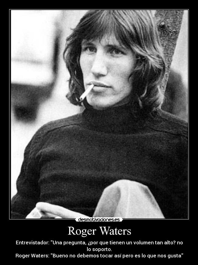 Roger Waters - Entrevistador: Una pregunta, ¿por que tienen un volumen tan alto? no lo soporto.
Roger Waters: Bueno no debemos tocar así pero es lo que nos gusta
