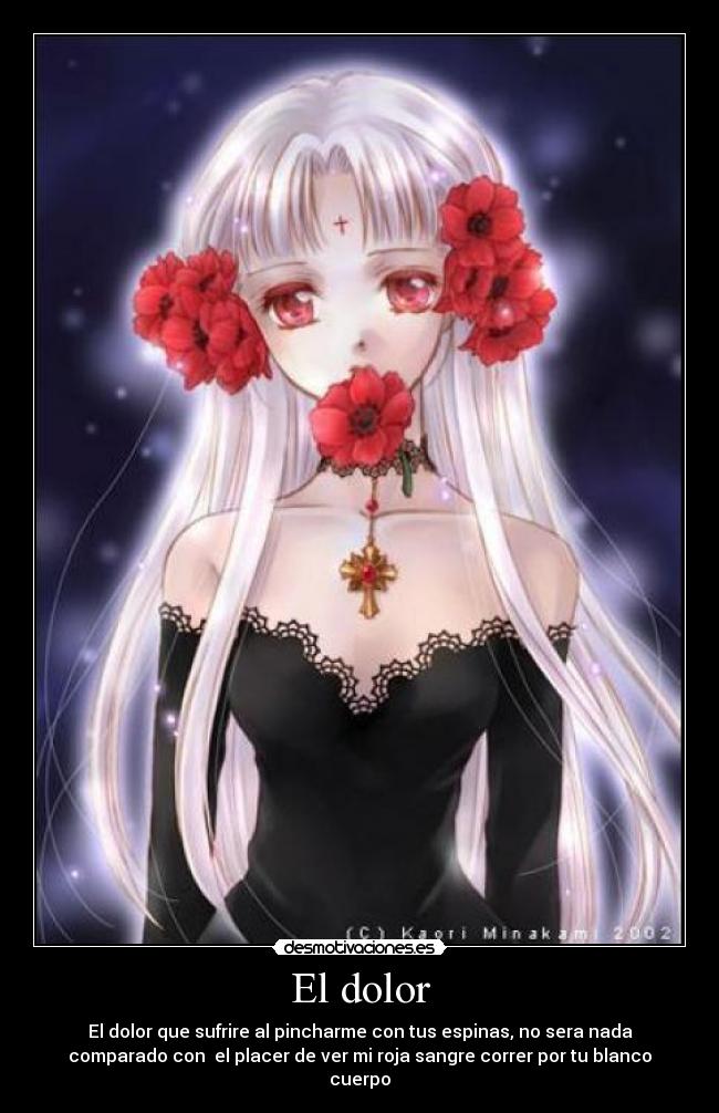 El dolor - El dolor que sufrire al pincharme con tus espinas, no sera nada
comparado con el placer de ver mi roja sangre correr por tu blanco
cuerpo