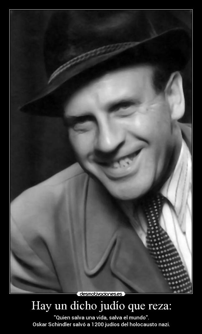Hay un dicho judío que reza: - Quien salva una vida, salva el mundo.
Oskar Schindler salvó a 1200 judíos del holocausto nazi.
