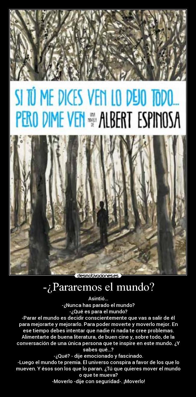 -¿Pararemos el mundo? - Asintió...
-¿Nunca has parado el mundo?
-¿Qué es para el mundo?
-Parar el mundo es decidir conscientemente que vas a salir de él
para mejorarte y mejorarlo. Para poder moverte y moverlo mejor. En
ese tiempo debes intentar que nadie ni nada te cree problemas.
Alimentarte de buena literatura, de buen cine y, sobre todo, de la
conversación de una única persona que te inspire en este mundo. ¿Y
sabes qué...?
-¿Qué? - dije emocionado y fascinado.
-Luego el mundo te premia. El universo conspira a favor de los que lo
mueven. Y ésos son los que lo paran. ¿Tú que quieres mover el mundo
o que te mueva?
-Moverlo -dije con seguridad-. ¡Moverlo!
