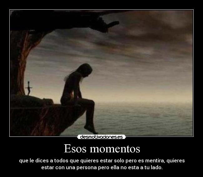 Esos momentos - que le dices a todos que quieres estar solo pero es mentira, quieres
estar con una persona pero ella no esta a tu lado.