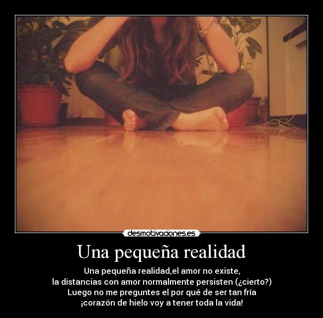 Una pequeña realidad - Una pequeña realidad,el amor no existe,
la distancias con amor normalmente persisten (¿cierto?)
Luego no me preguntes el por qué de ser tan fría
¡corazón de hielo voy a tener toda la vida!