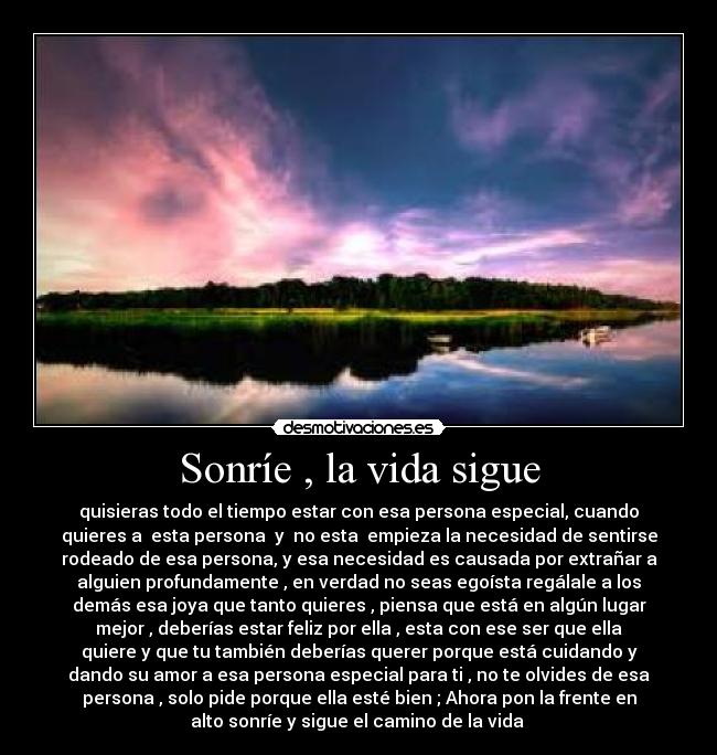 Sonríe , la vida sigue - quisieras todo el tiempo estar con esa persona especial, cuando
quieres a esta persona y no esta empieza la necesidad de sentirse
rodeado de esa persona, y esa necesidad es causada por extrañar a
alguien profundamente , en verdad no seas egoísta regálale a los
demás esa joya que tanto quieres , piensa que está en algún lugar
mejor , deberías estar feliz por ella , esta con ese ser que ella
quiere y que tu también deberías querer porque está cuidando y
dando su amor a esa persona especial para ti , no te olvides de esa
persona , solo pide porque ella esté bien ; Ahora pon la frente en
alto sonríe y sigue el camino de la vida