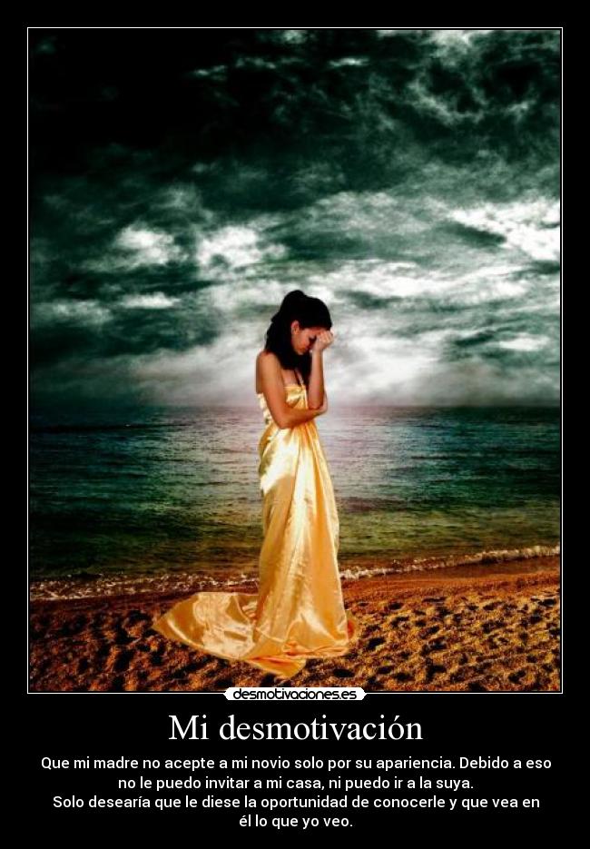 Mi desmotivación - Que mi madre no acepte a mi novio solo por su apariencia. Debido a eso
no le puedo invitar a mi casa, ni puedo ir a la suya.
Solo desearía que le diese la oportunidad de conocerle y que vea en
él lo que yo veo.