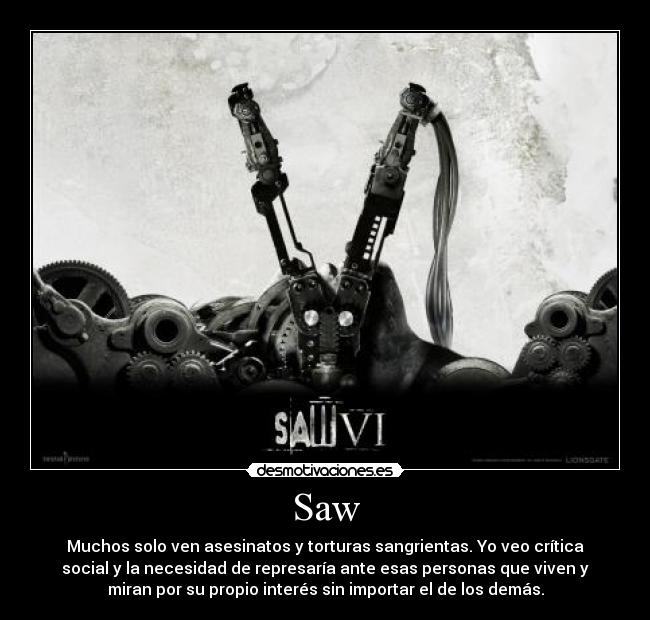 Saw - Muchos solo ven asesinatos y torturas sangrientas. Yo veo crítica
social y la necesidad de represaría ante esas personas que viven y
miran por su propio interés sin importar el de los demás.