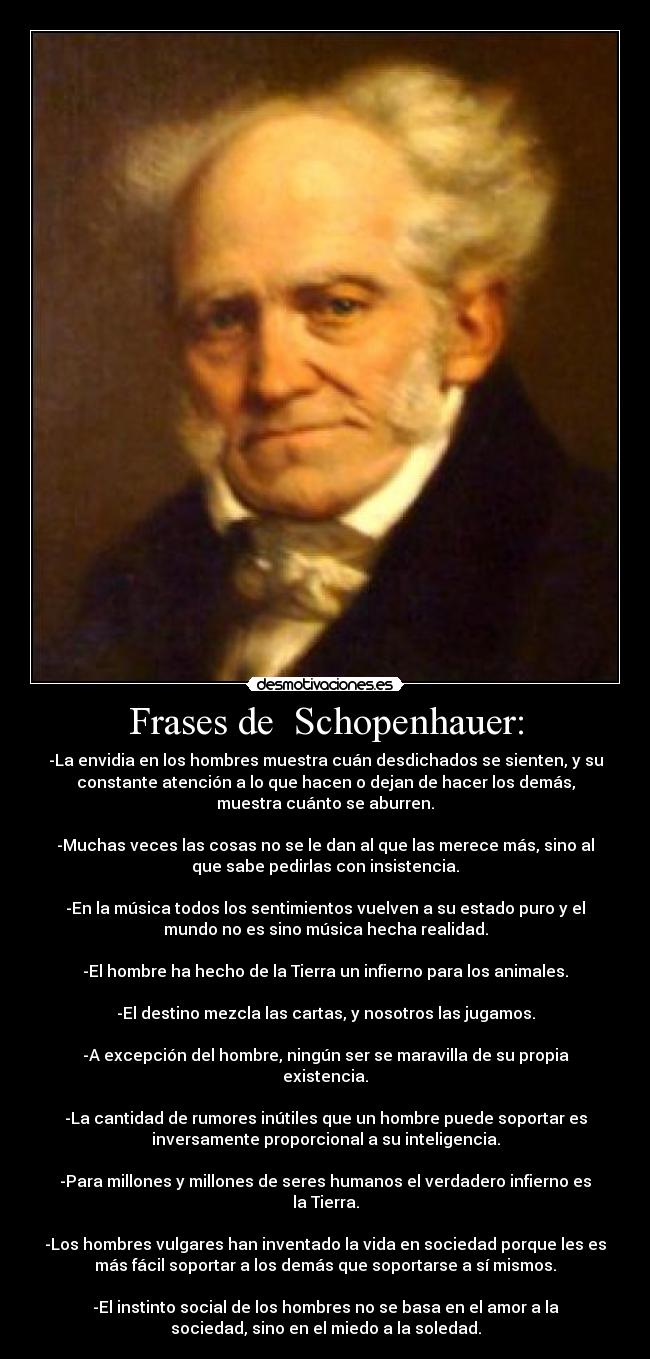 Frases de  Schopenhauer: - -La envidia en los hombres muestra cuán desdichados se sienten, y su
constante atención a lo que hacen o dejan de hacer los demás,
muestra cuánto se aburren.

-Muchas veces las cosas no se le dan al que las merece más, sino al
que sabe pedirlas con insistencia.

-En la música todos los sentimientos vuelven a su estado puro y el
mundo no es sino música hecha realidad.

-El hombre ha hecho de la Tierra un infierno para los animales.

-El destino mezcla las cartas, y nosotros las jugamos.

-A excepción del hombre, ningún ser se maravilla de su propia
existencia.

-La cantidad de rumores inútiles que un hombre puede soportar es
inversamente proporcional a su inteligencia.

-Para millones y millones de seres humanos el verdadero infierno es
la Tierra.

-Los hombres vulgares han inventado la vida en sociedad porque les es
más fácil soportar a los demás que soportarse a sí mismos.

-El instinto social de los hombres no se basa en el amor a la
sociedad, sino en el miedo a la soledad.