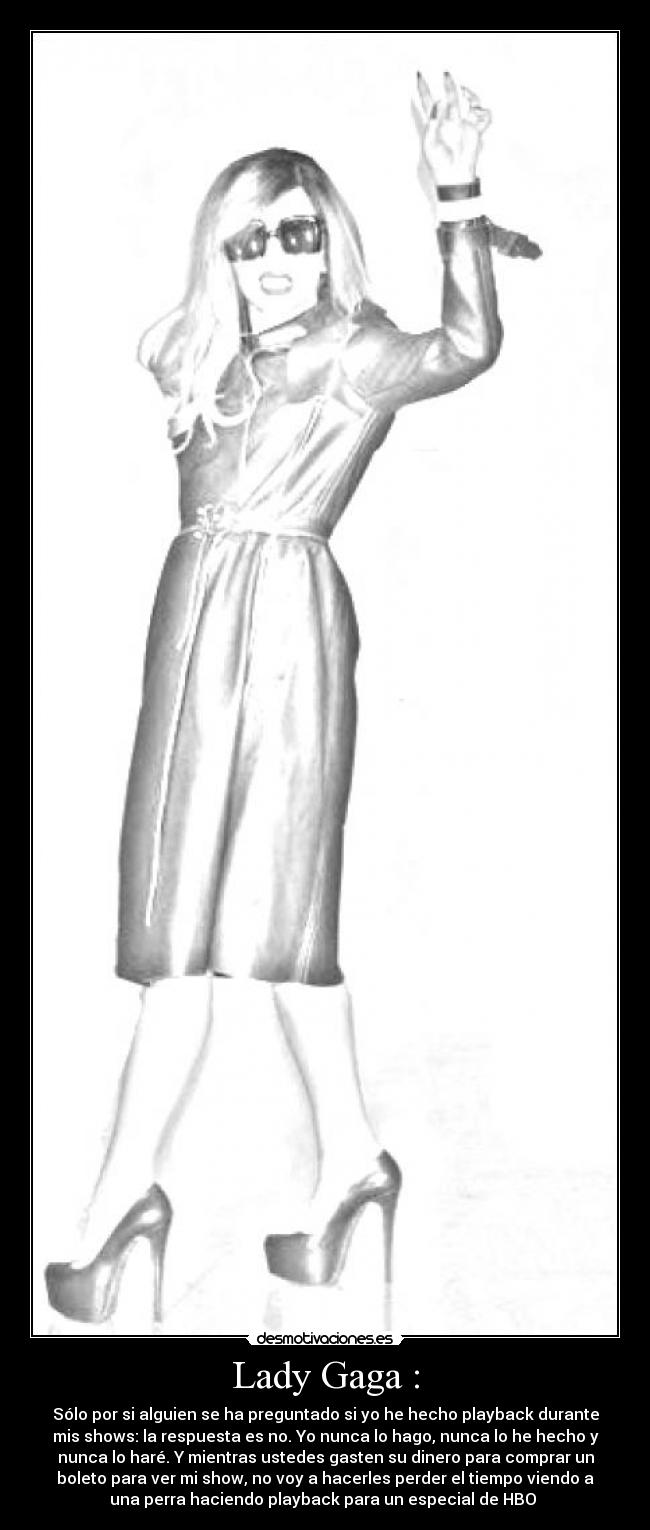 Lady Gaga : - Sólo por si alguien se ha preguntado si yo he hecho playback durante
mis shows: la respuesta es no. Yo nunca lo hago, nunca lo he hecho y
nunca lo haré. Y mientras ustedes gasten su dinero para comprar un
boleto para ver mi show, no voy a hacerles perder el tiempo viendo a
una perra haciendo playback para un especial de HBO