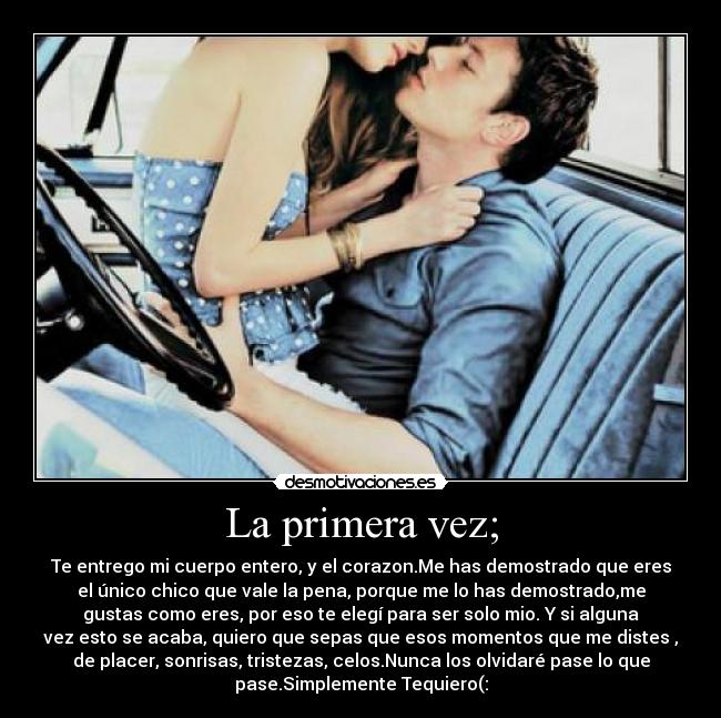 La primera vez; - Te entrego mi cuerpo entero, y el corazon.Me has demostrado que eres
el único chico que vale la pena, porque me lo has demostrado,me
gustas como eres, por eso te elegí para ser solo mio. Y si alguna
vez esto se acaba, quiero que sepas que esos momentos que me distes ,
de placer, sonrisas, tristezas, celos.Nunca los olvidaré pase lo que
pase.Simplemente Tequiero(: