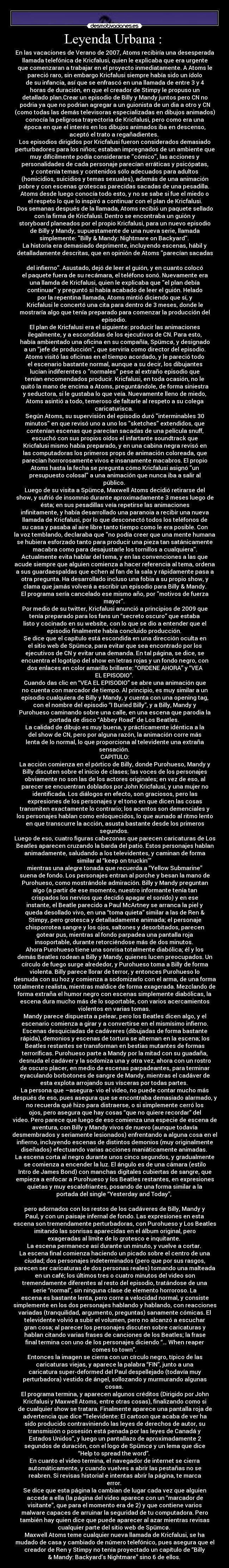 Leyenda Urbana :  - En las vacaciones de Verano de 2007, Atoms recibiría una desesperada
llamada telefónica de Kricfalusi, quien le explicaba que era urgente
que comenzaran a trabajar en el proyecto inmediatamente. A Atoms le
pareció raro, sin embargo Kricfalusi siempre había sido un ídolo
de su infancia, así que se enfrascó en una llamada de entre 3 y 4
horas de duración, en que el creador de Stimpy le propuso un
detallado plan.Crear un episodio de Billy y Mandy juntos pero CN no
podria ya que no podrian agregar a un guionista de un dia a otro y CN
(como todas las demás televisoras especializadas en dibujos animados)
conocía la peligrosa trayectoria de Kricfalusi, pero como era una
época en que el interés en los dibujos animados iba en descenso,
aceptó el trato a regañadientes. 
Los episodios dirigidos por Kricfalusi fueron considerados demasiado
perturbadores para los niños; estaban impregnados de un ambiente que
muy difícilmente podía considerarse cómico, las acciones y
personalidades de cada personaje parecían erráticas y psicópatas,
y contenía temas y contenidos sólo adecuados para adultos
(homicidios, suicidios y temas sexuales), además de una animación
pobre y con escenas grotescas parecidas sacadas de una pesadilla. 
Atoms desde luego conocía todo esto, y no se sabe si fue el miedo o
el respeto lo que lo inspiró a continuar con el plan de Kricfalusi.
Dos semanas después de la llamada, Atoms recibió un paquete sellado
con la firma de Kricfalusi. Dentro se encontraba un guión y
storyboard planeados por el propio Kricfalusi, para un nuevo episodio
de Billy y Mandy, supuestamente de una nueva serie, llamada
simplemente: Billy & Mandy: Nightmare on Backyard. 
La historia era demasiado deprimente, incluyendo escenas, hábil y
detalladamente descritas, que en opinión de Atoms parecían sacadas

del infierno. Asustado, dejó de leer el guión, y en cuanto colocó
el paquete fuera de su recámara, el teléfono sonó. Nuevamente era
una llamda de Kricfalusi, quien le explicaba que el plan debía
continuar y preguntó si había acabado de leer el guión. Helado
por la repentina llamada, Atoms mintió diciendo que sí, y
Kricfalusi le concertó una cita para dentro de 3 meses, donde le
mostraría algo que tenía preparado para comenzar la producción del
episodio. 
El plan de Kricfalusi era el siguiente: producir las animaciones
ilegalmente, y a escondidas de los ejecutivos de CN. Para esto,
había ambientado una oficina en su compañía, Spümcø, y designado
a un jefe de producción, que serviría como director del episodio.
Atoms visitó las oficinas en el tiempo acordado, y le pareció todo
el escenario bastante normal, aunque a su decir, los dibujantes
lucían indiferentes o normales pese al extraño episodio que
tenían encomendados producir. Kricfalusi, en toda ocasión, no le
quitó la mano de encima a Atoms, preguntándole, de forma siniestra
y seductora, si le gustaba lo que veía. Nuevamente lleno de miedo,
Atoms asintió a todo, temeroso de faltarle al respeto a su colega
caricaturisca. 
Según Atoms, su supervisión del episodio duró interminables 30
minutos en que revisó uno a uno los sketches extendidos, que
contenían escenas que parecían sacadas de una película snuff,
escuchó con sus propios oídos el infartante soundtrack que
Kricfalusi mismo había preparado, y en una cabina negra revisó en
las computadoras los primeros props de animación coloreada, que
parecían horrorosamente vivos e insanamente macabros. El propio
Atoms hasta la fecha se pregunta cómo Kricfalusi asignó un
presupuesto colosal a una animación que nunca iba a salir al
público. 
Luego de su visita a Spümcø, Maxwell Atoms decidió retirarse del
show, y sufrió de insomnio durante aproximadamente 3 meses luego de
ésta; en sus pesadillas veía repetirse las animaciones
infinitamente, y había desarrollado una paranoia a recibir una nueva
llamada de Kricfalusi, por lo que desconectó todos los teléfonos de
su casa y pasaba al aire libre tanto tiempo como le era posible. Con
la voz temblando, declaraba que no podía creer que una mente humana
se hubiera esforzado tanto para producir una pieza tan satánicamente
macabra como para desajustarle los tornillos a cualquiera.
Actualmente evita hablar del tema, y en las convenciones a las que
acude siempre que alguien comienza a hacer referencia al tema, ordena
a sus guardaespaldas que echen al fan de la sala y rápidamente pasa a
otra pregunta. Ha desarrollado incluso una fobia a su propio show, y
clama que jamás volverá a escribir un episodio para Billy & Mandy.
El programa sería cancelado ese mismo año, por motivos de fuerza
mayor. 
Por medio de su twitter, Kricfalusi anunció a principios de 2009 que
tenía preparado para los fans un “secreto oscuro” que estaba
listo y cocinado en su website, con lo que se dio a entender que el
episodio finalmente había concluido producción. 
Se dice que el capítulo está escondida en una dirección oculta en
el sitio web de Spümcø, para evitar que sea encontrado por los
ejecutivos de CN y evitar una demanda. En tal página, se dice, se
encuentra el logotipo del show en letras rojas y un fondo negro, con
dos enlaces en color amarillo brillante: “ORDENE AHORA” y “VEA
EL EPISODIO”. 
Cuando das clic en “VEA EL EPISODIO” se abre una animación que
no cuenta con marcador de tiempo. Al principio, es muy similar a un
episodio cualquiera de Billy y Mandy, y cuenta con una opening tag,
con el nombre del episodio “I Buried Billy”, y a Billy, Mandy y
Purohueso caminando sobre una calle, en una escena que parodia la
portada de disco “Abbey Road” de Los Beatles. 
La calidad de dibujo es muy buena, y prácticamente idéntica a la
del show de CN, pero por alguna razón, la animación corre más
lenta de lo normal, lo que proporciona al televidente una extraña
sensación. 
CAPITULO:
La acción comienza en el pórtico de Billy, donde Purohueso, Mandy y
Billy discuten sobre el inicio de clases; las voces de los personajes
obviamente no son las de los actores originales; en vez de eso, al
parecer se encuentran doblados por John Kricfalusi, y una mujer no
identificada. Los diálogos en efecto, son graciosos, pero las
expresiones de los personajes y el tono en que dicen las cosas
transmiten exactamente lo contrario; los acentos son demenciales y
los personajes hablan como enloquecidos, lo que aunado al ritmo lento
en que transcurre la acción, asusta bastante desde los primeros
segundos. 
Luego de eso, cuatro figuras cabezonas que parecen caricaturas de Los
Beatles aparecen cruzando la barda del patio. Estos personajes hablan
animadamente, saludando a los televidentes, y caminan de forma
similar al “keep on truckin’” 
mientras una alegre tonada que recuerda a “Yellow Submarine”
suena de fondo. Los personajes entran al porche y besan la mano de
Purohueso, como mostrándole admiración. Billy y Mandy preguntan
algo (a partir de ese momento, nuestro informante tenía tan
crispados los nervios que decidió apagar el sonido) y en ese
instante, el Beatle parecido a Paul McArtney se arranca la piel y
queda desollado vivo, en una “toma quieta” similar a las de Ren &
Stimpy, pero grotesca y detalladamente animada; el personaje
chisporrotea sangre y los ojos, saltones y desorbitados, parecen
gotear pus, mientras al fondo parpadea una pantalla roja
insoportable, durante retorciéndose más de dos minutos. 
Ahora Purohueso tiene una sonrisa totalmente diabólica; él y los
demás Beatles rodean a Billy y Mandy, quienes lucen preocupados. Un
círculo de fuego surge alrededor, y Purohueso toma a Billy de forma
violenta. Billy parece llorar de terror, y entonces Purohueso lo
desnuda con su hoz y comienza a sodomizarlo con el arma, de una forma
totalmente realista, mientras maldice de forma exagerada. Mezclando de
forma extraña el humor negro con escenas simplemente diabólicas, la
escena dura mucho más de lo soportable, con varios acercamientos
violentos en varias tomas. 
Mandy parece dispuesta a pelear, pero los Beatles dicen algo, y el
escenario comienza a girar y a convertirse en el mismísimo infierno.
Escenas desquiciadas de cadáveres (dibujadas de forma bastante
rápida), demonios y escenas de tortura se alternan en la escena; los
Beatles restantes se transforman en bestias mutantes de formas
terroríficas. Purohueso parte a Mandy por la mitad con su guadaña,
desnuda el cadáver y la sodomiza una y otra vez, ahora con un rostro
de oscuro placer, en medio de escenas parpadeantes, para terminar
eyaculando borbotones de sangre de Mandy, mientras el cadáver de
esta explota arrojando sus vísceras por todas partes. 
La persona que –asegura- vio el video, no puede contar mucho más
después de eso, pues asegura que se encontraba demasiado alarmado, y
no recuerda qué hizo para distraerse, o si simplemente cerró los
ojos, pero asegura que hay cosas “que no quiere recordar” del
video. Pero parece que luego de eso comienza una especie de escena de
aventura, con Billy y Mandy vivos de nuevo (aunque todavía
desmembrados y seriamente lesionados) enfrentando a alguna cosa en el
infierno, incluyendo escenas de distintos demonios (muy originalmente
diseñados) efectuando varias acciones maniáticamente animadas. 
La escena corta al negro durante unos cinco segundos, y gradualmente
se comienza a encender la luz. El ángulo es de una cámara (estilo
Intro de James Bond) con manchas digitales cubiertas de sangre, que
empieza a enfocar a Purohueso y los Beatles restantes, en expresiones
quietas y muy escalofriantes, posando de una forma similar a la
portada del single “Yesterday and Today”, 
 
pero adornados con los restos de los cadáveres de Billy, Mandy y
Paul, y con un paisaje infernal de fondo. Las expresiones en esta
escena son tremendamente perturbadoras, con Purohueso y Los Beatles
imitando las sonrisas aparecidas en el álbum original, pero
exageradas al límite de lo grotesco e inquitante. 
La escena permanece así durante un minuto, y vuelve a cortar. 
La escena final comienza haciendo un picado sobre el centro de una
ciudad; dos personajes indeterminados (pero que por sus rasgos,
parecen ser caricaturas de dos personas reales) tomando una malteada
en un café; los últimos tres o cuatro minutos del video son
tremendamente diferentes al resto del episodio, tratándose de una
serie “normal”, sin ninguna clase de elemento horroroso. La
escena es bastante lenta, pero corre a velocidad normal, y consiste
simplemente en los dos personajes hablando y hablando, con reacciones
variadas (tranquilidad, argumento, preguntas) sanamente cómicas. El
televidente volvió a subir el volumen, pero no alcanzó a escuchar
gran cosa; al parecer los personajes discuten sobre caricaturas y
hablan citando varias frases de canciones de los Beatles; la frase
final termina con uno de los personajes diciendo “… When reaper
comes to town”. 
Entonces la imagen se cierra con un círculo negro, típico de las
caricaturas viejas, y aparece la palabra “FIN”, junto a una
caricatura super-deformed del Paul despellejado (todavía muy
perturbadora) vestido de ángel, sollozando y murmurando algunas
cosas. 
El programa termina, y aparecen algunos créditos (Dirigido por John
Kricfalusi y Maxwell Atoms, entre otras cosas), finalizando como si
de cualquier show se tratara. Finalmente aparece una pantalla roja de
advertencia que dice “Televidente: El cartoon que acaba de ver ha
sido producido contraviniendo las leyes de derechos de autor, su
transmisión o posesión está penada por las leyes de Canadá y
Estados Unidos”, y luego un pantallazo de aproximadamente 2
segundos de duración, con el logo de Spümcø y un lema que dice
“Help to spread the word”. 
En cuanto el video termina, el navegador de internet se cierra
automáticamente, y cuando vuelves a abrir las pestañas no se
reabren. Si revisas historial e intentas abrir la página, te marca
error. 
Se dice que esta página la cambian de lugar cada vez que alguien
accede a ella (la página del video aparece con un “marcador de
visitante”, que para el momento era de 2) y que contiene varios
malware capaces de arruinar la seguridad de tu computadora. Pero
también hay quien dice que puede aparecer al azar mientras revisas
cualquier parte del sitio web de Spümcø. 
Maxwell Atoms teme cualquier nueva llamada de Kricfalusi, se ha
mudado de casa y cambiado de número telefónico, pues asegura que el
creador de Ren y Stimpy no tenía proyectado un capítulo de “Billy
& Mandy: Backyard’s Nightmare” sino 6 de ellos. 