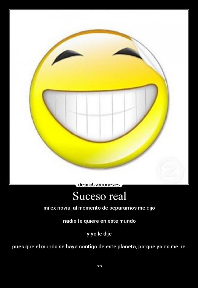 Suceso real - mi ex novia, al momento de separarnos me dijo
nadie te quiere en este mundo
y yo le dije
pues que el mundo se baya contigo de este planeta, porque yo no me iré.
¬¬