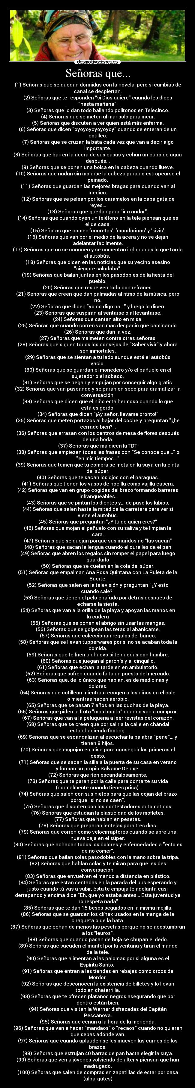 Señoras que... - (1) Señoras que se quedan dormidas con la novela, pero si cambias de
canal se despiertan.
(2) Señoras que te responden si Dios quiere cuando les dices
hasta mañana.
(3) Señoras que lo dan todo bailando politonos en Telecinco.
(4) Señoras que se meten al mar solo para mear.
(5) Señoras que discuten a ver quien está más enferma.
(6) Señoras que dicen oyoyoyoyoyoyoy cuando se enteran de un
cotilleo.
(7) Señoras que se cruzan la bata cada vez que van a decir algo
importante.
(8) Señoras que barren la acera de sus casas y echan un cubo de agua
después...
(9) Señoras que se ponen una bolsa en la cabeza cuando llueve.
(10) Señoras que nadan sin mojarse la cabeza para no estropearse el
peinado.
(11) Señoras que guardan las mejores bragas para cuando van al
médico.
(12) Señoras que se pelean por los caramelos en la cabalgata de
reyes...
(13) Señoras que quedan para ir a andar.
(14) Señoras que cuando oyen un teléfono en la tele piensan que es
el de casa.
(15) Señoras que comen cocretas, mondarinas y kivis.
(16) Señoras que van por el medio de la acera y no se dejan
adelantar facilmente.
(17) Señoras que no se conocen y se comentan indignadas lo que tarda
el autobús. 
(18) Señoras que dicen en las noticias que su vecino asesino
siempre saludaba.
(19) Señoras que bailan juntas en los pasodobles de la fiesta del
pueblo.
(20) Señoras que resuelven todo con refranes.
(21) Señoras que creen que dan palmadas al ritmo de la música, pero
no.
(22) Señoras que dicen yo no digo ná... y luego lo dicen.
(23) Señoras que suspiran al sentarse o al levantarse.
(24) Señoras que cantan alto en misa.
(25) Señoras que cuando corren van más despacio que caminando.
(26) Señoras que dan la vez.
(27) Señoras que malmeten contra otras señoras.
(28) Señoras que siguen todos los consejos de Saber vivir y ahora
son inmortales.
(29) Señoras que se sientan a tu lado aunque esté el autobús
vacio.
(30) Señoras que se guardan el monedero y/o el pañuelo en el
sujetador o el sobaco.
(31) Señoras que se pegan y empujan por conseguir algo gratis.
(32) Señoras que van paseando y se paran en seco para dramatizar la
conversación.
(33) Señoras que dicen que el niño está hermoso cuando lo que
está es gordo.
(34) Señoras que dicen ¡Ay señor, llevame pronto!
(35) Señoras que meten portazos al bajar del coche y preguntan ¿he
cerrado bien?.
(36) Señoras que arrasan con los centros de mesa de flores después
de una boda.
(37) Señoras que maldicen la TDT
(38) Señoras que empiezan todas las frases con Se conoce que... o
en mis tiempos...
(39) Señoras que temen que tu compra se meta en la suya en la cinta
del súper.
(40) Señoras que te sacan los ojos con el paraguas.
(41) Señoras que tienen los vasos de nocilla como vajilla casera.
(42) Señoras que van en grupo cogidas del brazo formando barreras
infranqueables.
(43) Señoras que se pintan los dientes y... de paso los labios.
(44) Señoras que salen hasta la mitad de la carretera para ver si
viene el autobús.
(45) Señoras que preguntan ¿Y tú de quien eres?
(46) Señoras que mojan el pañuelo con su saliva y te limpian la
cara.
(47) Señoras que se quejan porque sus maridos no las sacan
(48) Señoras que sacan la lengua cuando el cura les da el pan
(49) Señoras que abren los regalos sin romper el papel para luego
guardarlo
(50) Señoras que se cuelan en la cola del súper.
(51) Señoras que empalman Ana Rosa Quintana con La Ruleta de la
Suerte.
(52) Señoras que salen en la televisión y preguntan ¿Y esto
cuando sale?
(53) Señoras que tienen el pelo chafado por detrás después de
echarse la siesta.
(54) Señoras que van a la orilla de la playa y apoyan las manos en
la cadera
(55) Señoras que se ponen el abrigo sin usar las mangas.
(56) Señoras que se golpean las tetas al abanicarse.
(57) Señoras que coleccionan regalos del banco.
(58) Señoras que se llevan tupperwares por si no se acaban toda la
comida.
(59) Señoras que te fríen un huevo si te quedas con hambre.
(60) Señoras que juegan al parchís y al cinquillo.
(61) Señoras que echan la tarde en en ambulatorio.
(62) Señoras que sufren cuando falta un puesto del mercado.
(63) Señoras que, de lo único que hablan, es de medicinas y
dolores.
(64) Señoras que cotillean mientras recogen a los niños en el cole
o mientras hacen aerobic.
(65) Señoras que se pasan 7 años en las duchas de la playa.
(66) Señoras que piden la fruta más bonita cuando van a comprar.
(67) Señoras que van a la peluqueria a leer revistas del corazón.
(68) Señoras que se creen que por salir a la calle en chándal
están haciendo footing.
(69) Señoras que se escandalizan al escuchar la palabra pene... y
tienen 8 hijos.
(70) Señoras que empujan en misa para conseguir las primeras el
cesto.
(71) Señoras que se sacan la silla a la puerta de su casa en verano
y forman su propio Sálvame Deluxe.
(72) Señoras que ríen escandalosamente.
(73) Señoras que te paran por la calle para contarte su vida
(normalmente cuando tienes prisa).
(74) Señoras que salen con sus nietos para que las cojan del brazo
porque si no se caen.
(75) Señoras que discuten con los contestadores automáticos.
(76) Señoras que estudian la elasticidad de los mofletes.
(77) Señoras que hablan en pesetas.
(78) Señoras que preparan lentejas para tres días.
(79) Señoras que corren como velocirraptores cuando se abre una
nueva caja en el súper.
(80) Señoras que achacan todos los dolores y enfermedades a esto es
de no comer.
(81) Señoras que bailan solas pasodobles con la mano sobre la tripa.
(82) Señoras que hablan solas y te miran para que les des
conversación.
(83) Señoras que envuelven el mando a distancia en plástico.
(84) Señoras que están sentadas en la parada del bus esperando y
justo cuando tú vas a subir, ésta te empuja te adelanta casi
derrapando y encima dice Eh, que yo estaba antes... Esta juventud ya
no respeta nada
(85) Señoras que te dan 15 besos seguidos en la misma mejilla.
(86) Señoras que se guardan los clínex usados en la manga de la
chaqueta o de la bata.
(87) Señoras que echan de menos las pesetas porque no se acostumbran
a los “leuros”.
(88) Señoras que cuando pasan de hoja se chupan el dedo.
(89) Señoras que sacuden el mantel por la ventana y tiran el mando
de la tele.
(90) Señoras que alimentan a las palomas por si alguna es el
Espíritu Santo. 
(91) Señoras que entran a las tiendas en rebajas como orcos de
Mordor.
(92) Señoras que desconocen la existencia de billetes y lo llevan
todo en chatarrilla.
(93) Señoras que te ofrecen platanos negros asegurando que por
dentro están bien.
(94) Señoras que visitan la Warner disfrazadas del Capitán
Pescanova.
(95) Señoras que cenan a la hora de la merienda.
(96) Señoras que van a hacer mandaos o recaos cuando no quieren
que sepas adónde van.
(97) Señoras que cuando aplauden se les mueven las carnes de los
brazos.
(98) Señoras que estrujan 40 barras de pan hasta elegir la suya.
(99) Señoras que ven a jóvenes volviendo de after y piensan que han
madrugado.
(100) Señoras que salen de compras en zapatillas de estar por casa
(alpargates)