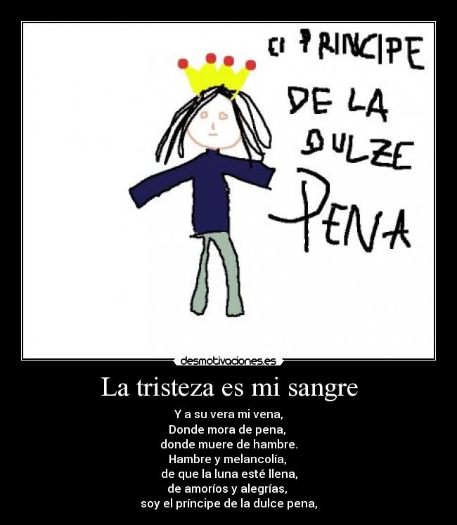 La tristeza es mi sangre - Y a su vera mi vena,
Donde mora de pena, 
donde muere de hambre.
Hambre y melancolía, 
de que la luna esté llena,
de amoríos y alegrías, 
soy el príncipe de la dulce pena,
