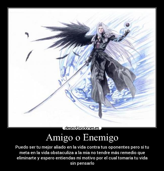 Amigo o Enemigo - Puedo ser tu mejor aliado en la vida contra tus oponentes pero si tu
meta en la vida obstaculiza a la mia no tendre más remedio que
eliminarte y espero entiendas mi motivo por el cual tomaria tu vida
sin pensarlo