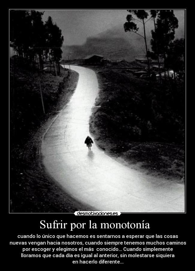 Sufrir por la monotonía   - cuando lo único que hacemos es sentarnos a esperar que las cosas
nuevas vengan hacia nosotros, cuando siempre tenemos muchos caminos
por escoger y elegimos el más  conocido... Cuando simplemente
lloramos que cada día es igual al anterior, sin molestarse siquiera
en hacerlo diferente...