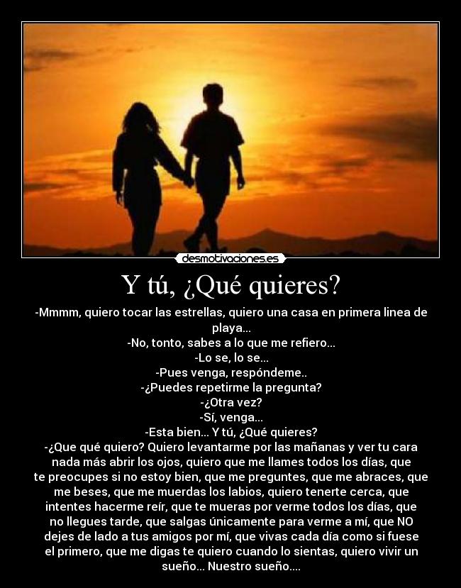 Y tú, ¿Qué quieres? - -Mmmm, quiero tocar las estrellas, quiero una casa en primera linea de
playa...
-No, tonto, sabes a lo que me refiero...
-Lo se, lo se...
-Pues venga, respóndeme..
-¿Puedes repetirme la pregunta?
-¿Otra vez?
-Sí, venga...
-Esta bien... Y tú, ¿Qué quieres?
-¿Que qué quiero? Quiero levantarme por las mañanas y ver tu cara
nada más abrir los ojos, quiero que me llames todos los días, que
te preocupes si no estoy bien, que me preguntes, que me abraces, que
me beses, que me muerdas los labios, quiero tenerte cerca, que
intentes hacerme reír, que te mueras por verme todos los días, que
no llegues tarde, que salgas únicamente para verme a mí, que NO
dejes de lado a tus amigos por mí, que vivas cada día como si fuese
el primero, que me digas te quiero cuando lo sientas, quiero vivir un
sueño... Nuestro sueño....
