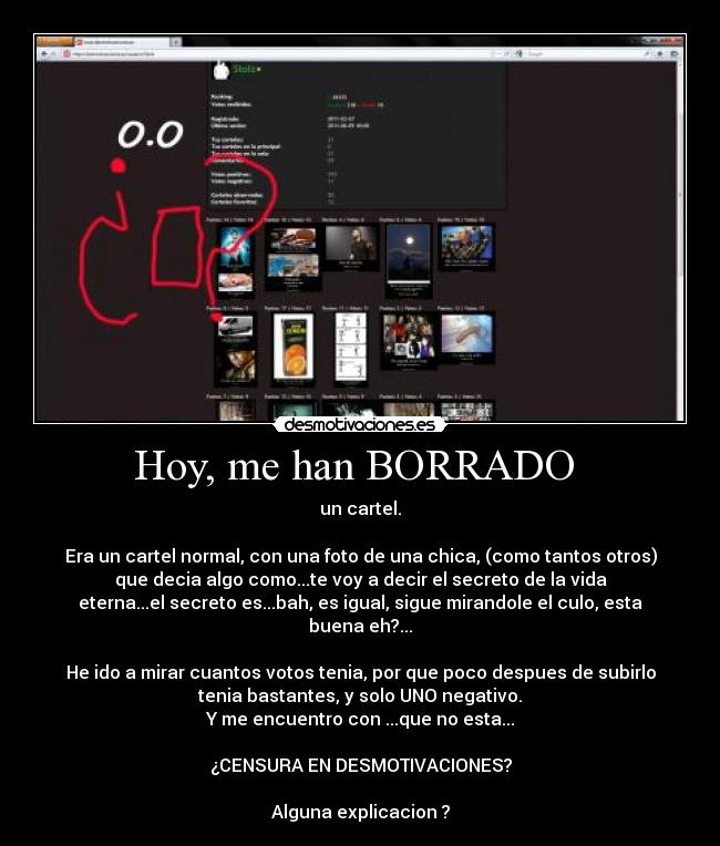 Hoy, me han BORRADO  - un cartel.

Era un cartel normal, con una foto de una chica, (como tantos otros)
que decia algo como...te voy a decir el secreto de la vida
eterna...el secreto es...bah, es igual, sigue mirandole el culo, esta
buena eh?...

He ido a mirar cuantos votos tenia, por que poco despues de subirlo
tenia bastantes, y solo UNO negativo.
Y me encuentro con ...que no esta...

¿CENSURA EN DESMOTIVACIONES?

Alguna explicacion ?