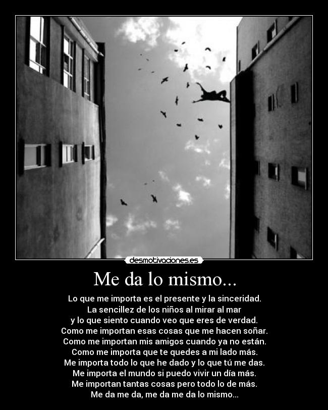 Me da lo mismo... - Lo que me importa es el presente y la sinceridad.
La sencillez de los niños al mirar al mar
y lo que siento cuando veo que eres de verdad.
Como me importan esas cosas que me hacen soñar.
Como me importan mis amigos cuando ya no están.
Como me importa que te quedes a mi lado más.
Me importa todo lo que he dado y lo que tú me das.
Me importa el mundo si puedo vivir un día más.
Me importan tantas cosas pero todo lo de más.
Me da me da, me da me da lo mismo...