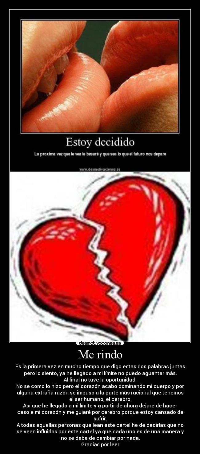 Me rindo - Es la primera vez en mucho tiempo que digo estas dos palabras juntas
pero lo siento, ya he llegado a mi límite no puedo aguantar más.
Al final no tuve la oportunidad.
No se como lo hizo pero el corazón acabo dominando mi cuerpo y por
alguna extraña razón se impuso a la parte más racional que tenemos
el ser humano, el cerebro.
Así que he llegado a mi límite y a partir de ahora dejaré de hacer
caso a mi corazón y me guiaré por cerebro porque estoy cansado de
sufrir.
A todas aquellas personas que lean este cartel he de decirlas que no
se vean influidas por este cartel ya que cada uno es de una manera y
no se debe de cambiar por nada.
Gracias por leer