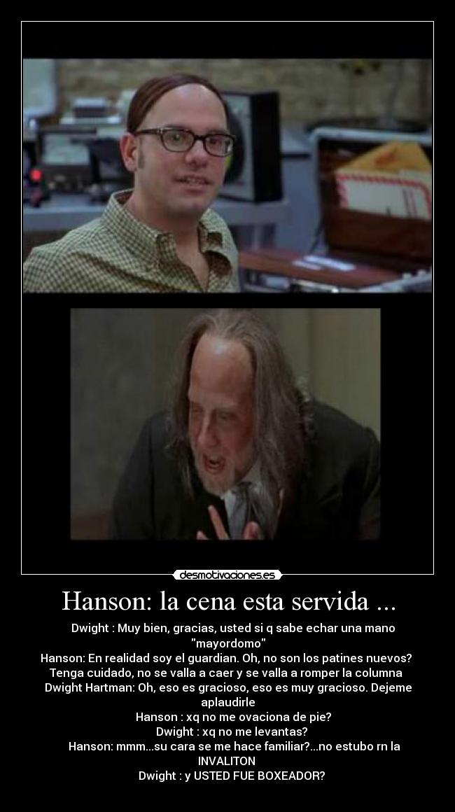 Hanson: la cena esta servida ... - Dwight : Muy bien, gracias, usted si q sabe echar una mano
mayordomo
Hanson: En realidad soy el guardian. Oh, no son los patines nuevos?
Tenga cuidado, no se valla a caer y se valla a romper la columna
Dwight Hartman: Oh, eso es gracioso, eso es muy gracioso. Dejeme
aplaudirle
Hanson : xq no me ovaciona de pie?
Dwight : xq no me levantas?
Hanson: mmm...su cara se me hace familiar?...no estubo rn la
INVALITON
Dwight : y USTED FUE BOXEADOR?