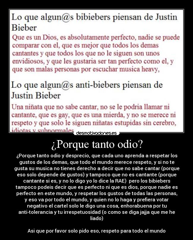 ¿Porque tanto odio? - ¿Porque tanto odio y desprecio, que cada uno aprenda a respetar los
gustos de los demas, que todo el mundo merece respeto, y si no te
gusta su musica no tienes derecho a decir que no sabe cantar (porque
eso solo depende de gustos) y tampoco que no es cantante (porque
cantante si es, y no lo digo yo lo dice la RAE)  pero los bibiebers
tampoco podeis decir que es perfecto ni que es dios, porque nadie es
perfecto en este mundo, y respetar los gustos de todas las personas,
y eso va por todo el mundo, y quien no lo haga y prefiera votar
negativo el cartel solo le digo una cosa, enhorabuena por tu
anti-tolerancia y tu irrespetuosidad (o como se diga jajja que me he
liado)

Asi que por favor solo pido eso, respeto para todo el mundo