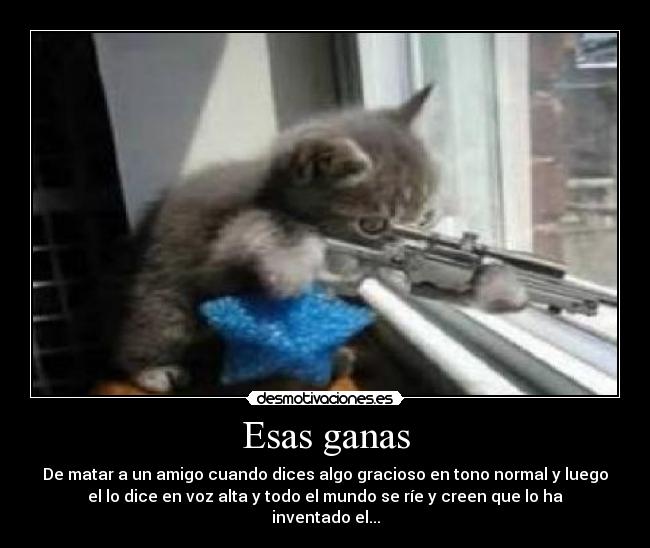 Esas ganas - De matar a un amigo cuando dices algo gracioso en tono normal y luego
el lo dice en voz alta y todo el mundo se ríe y creen que lo ha
inventado el...