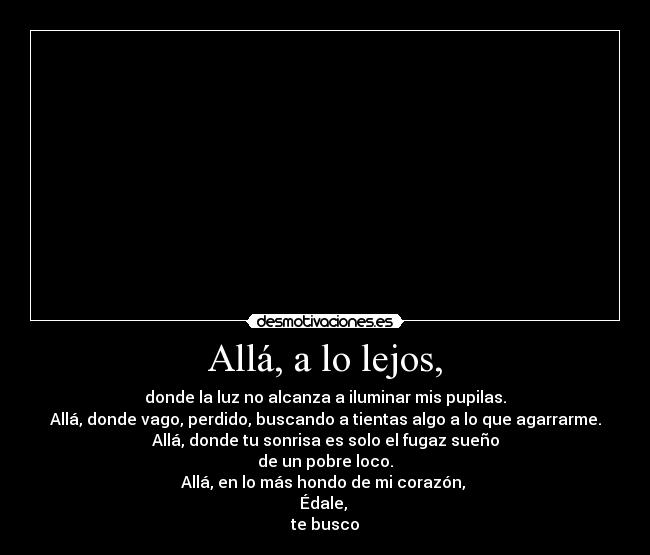 Allá, a lo lejos, - donde la luz no alcanza a iluminar mis pupilas.
Allá, donde vago, perdido, buscando a tientas algo a lo que agarrarme.
Allá, donde tu sonrisa es solo el fugaz sueño
de un pobre loco.
Allá, en lo más hondo de mi corazón,
Édale,
te busco