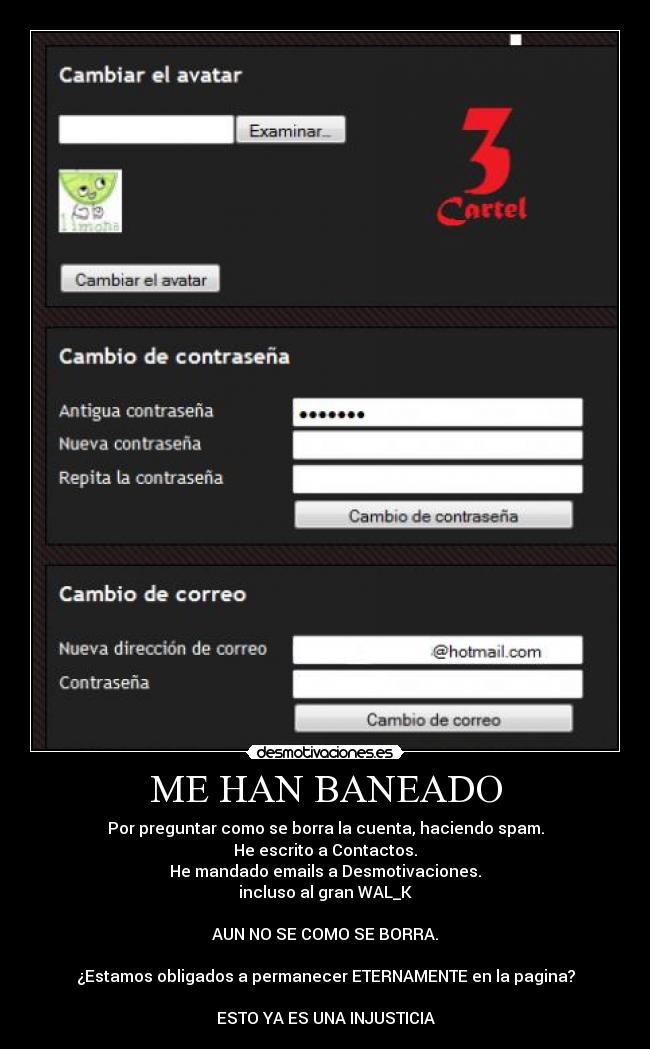 ME HAN BANEADO - Por preguntar como se borra la cuenta, haciendo spam.
He escrito a Contactos.
He mandado emails a Desmotivaciones.
incluso al gran WAL_K
AUN NO SE COMO SE BORRA.
¿Estamos obligados a permanecer ETERNAMENTE en la pagina?
ESTO YA ES UNA INJUSTICIA