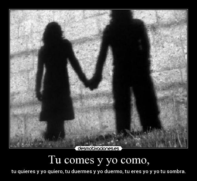 Tu comes y yo como, - tu quieres y yo quiero, tu duermes y yo duermo, tu eres yo y yo tu sombra.
