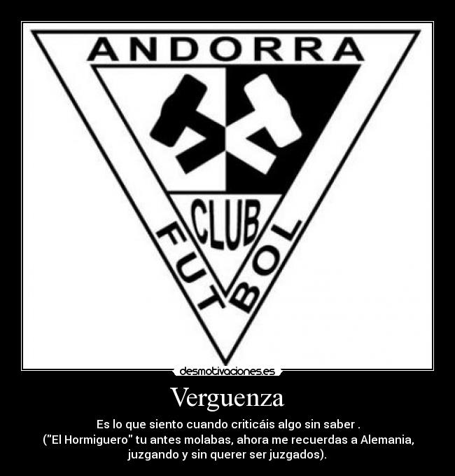 Verguenza - Es lo que siento cuando criticáis algo sin saber .
(El Hormiguero tu antes molabas, ahora me recuerdas a Alemania,
juzgando y sin querer ser juzgados).