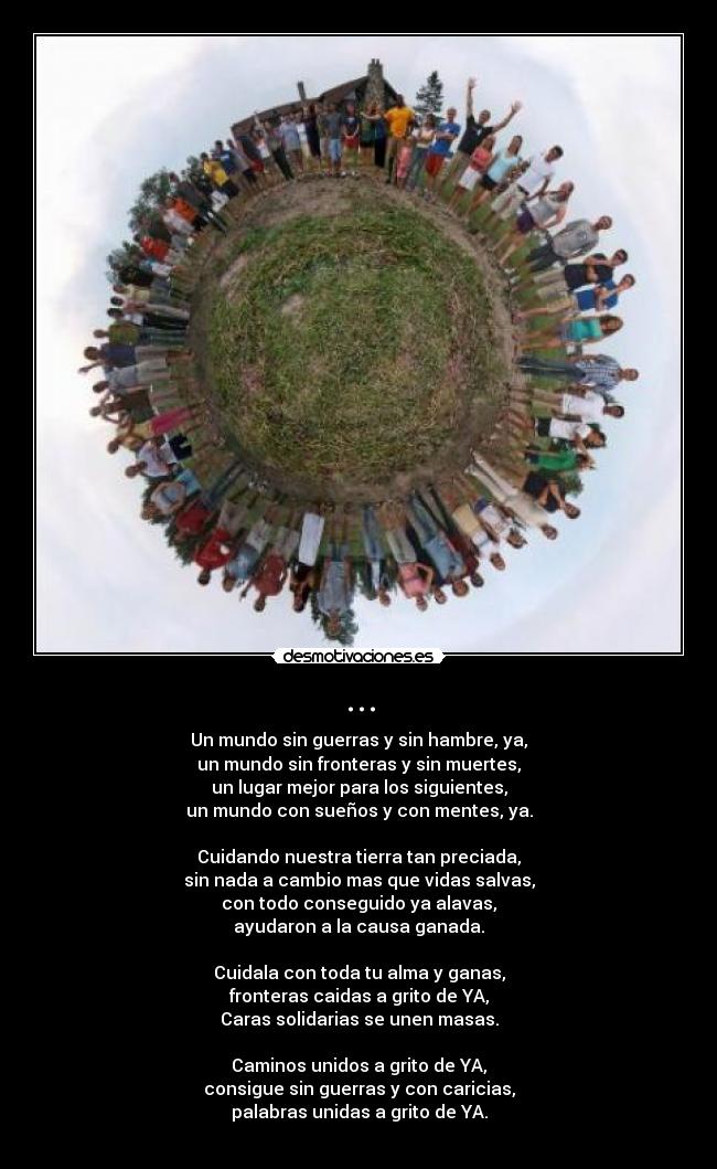 ... - Un mundo sin guerras y sin hambre, ya,
un mundo sin fronteras y sin muertes,
un lugar mejor para los siguientes,
un mundo con sueños y con mentes, ya.
Cuidando nuestra tierra tan preciada,
sin nada a cambio mas que vidas salvas,
con todo conseguido ya alavas,
ayudaron a la causa ganada.
Cuidala con toda tu alma y ganas,
fronteras caidas a grito de YA,
Caras solidarias se unen masas.
Caminos unidos a grito de YA,
consigue sin guerras y con caricias,
palabras unidas a grito de YA.
